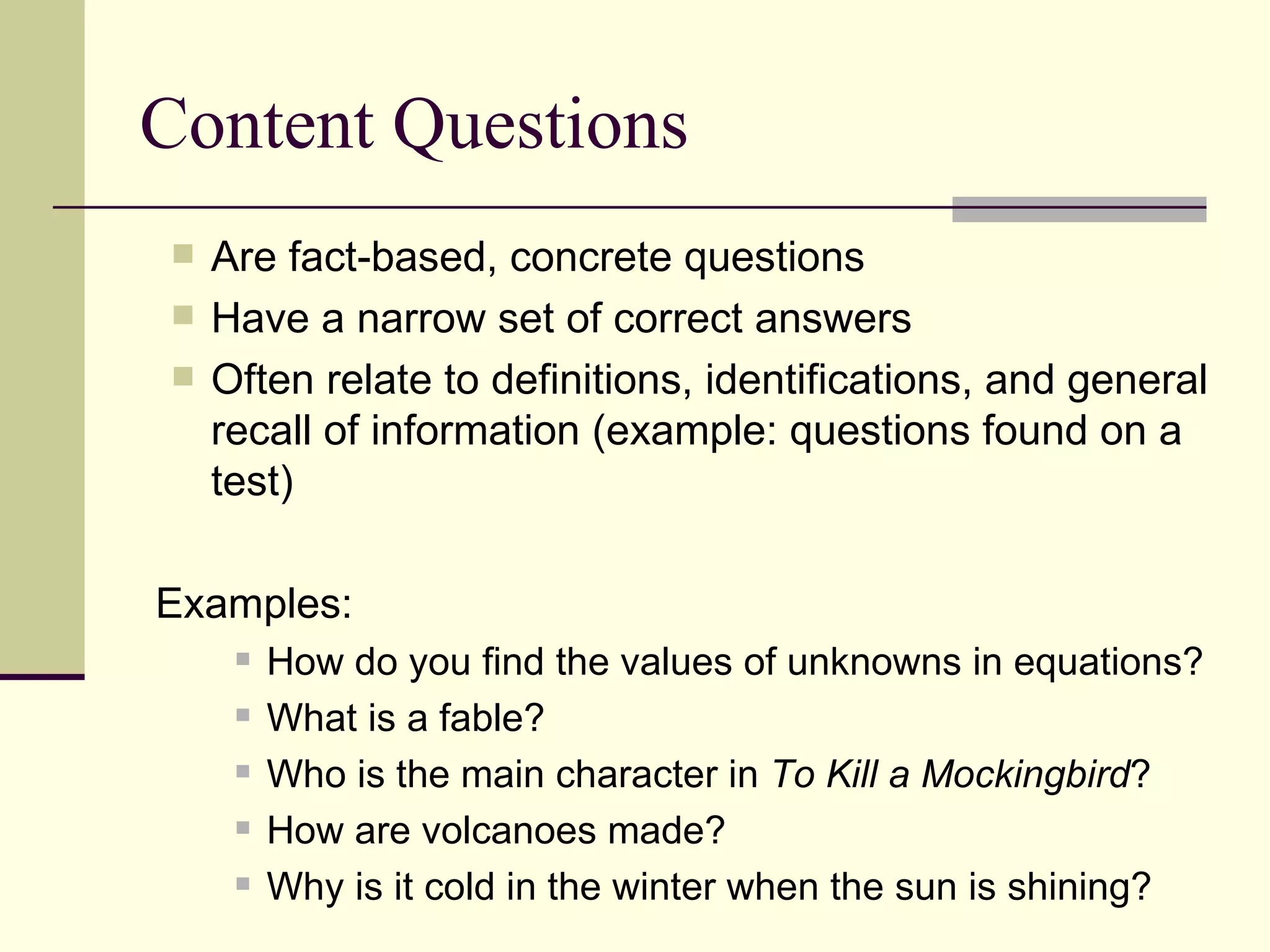 Content Questions Are fact-based, concrete questions  Have a narrow set of correct answers Often relate to definitions, identifications, and general recall of information (example: questions found on a test) Examples: How do you find the values of unknowns in equations? What is a fable? Who is the main character in  To Kill a Mockingbird ? How are volcanoes made? Why is it cold in the winter when the sun is shining? 