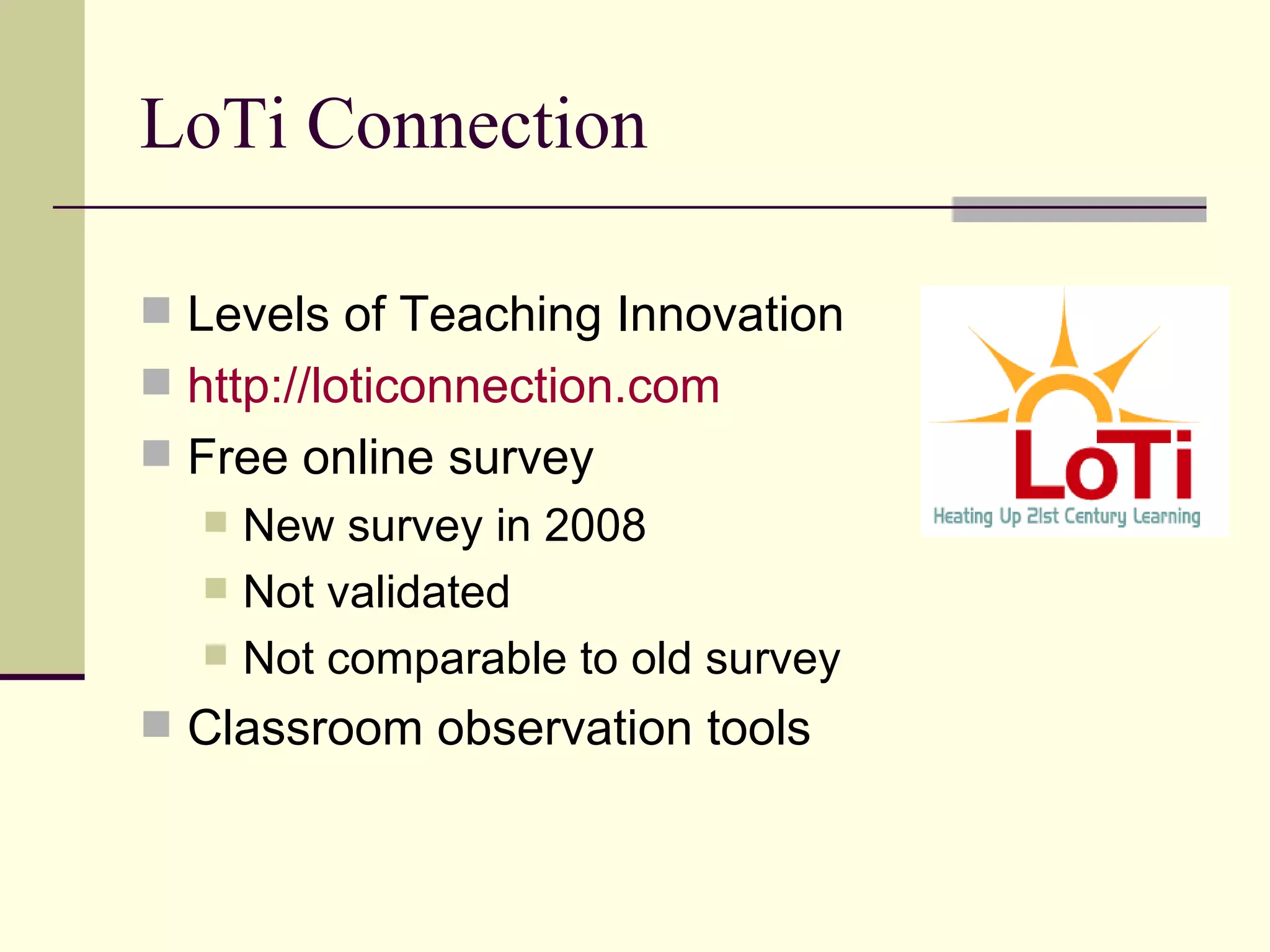LoTi Connection Levels of Teaching Innovation http:// loticonnection.com   Free online survey New survey in 2008 Not validated Not comparable to old survey Classroom observation tools 