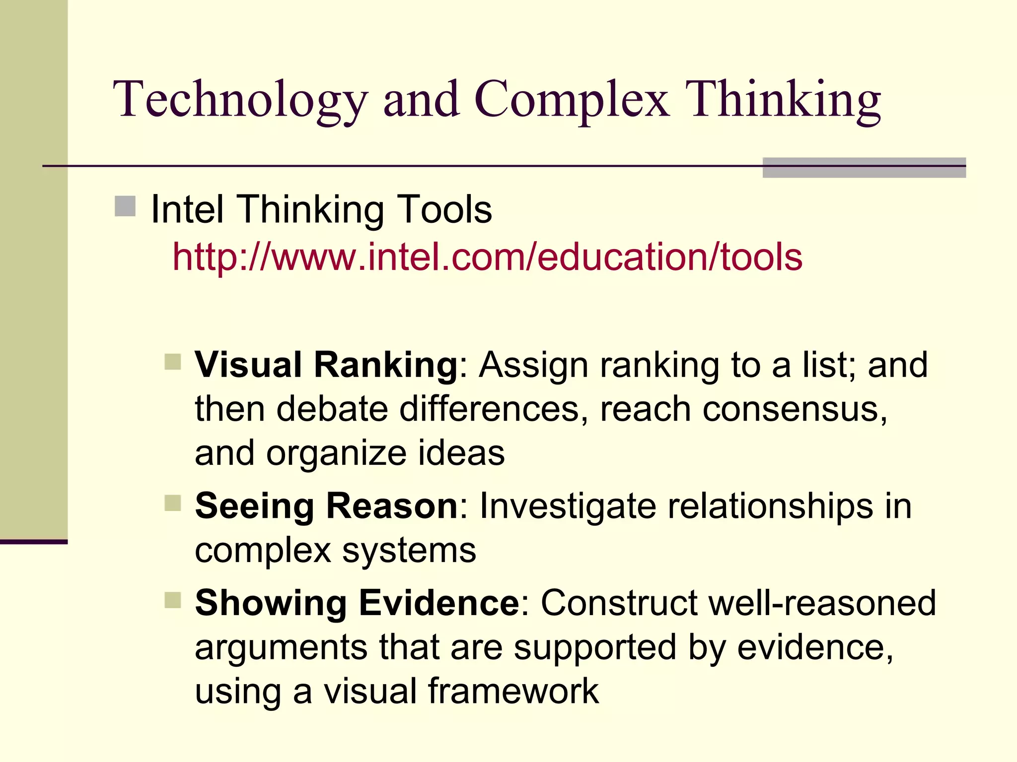 Technology and Complex Thinking Intel Thinking Tools   http:// www.intel.com /education/tools   Visual Ranking : Assign ranking to a list; and then debate differences, reach consensus, and organize ideas Seeing Reason : Investigate relationships in complex systems  Showing Evidence : Construct well-reasoned arguments that are supported by evidence, using a visual framework  