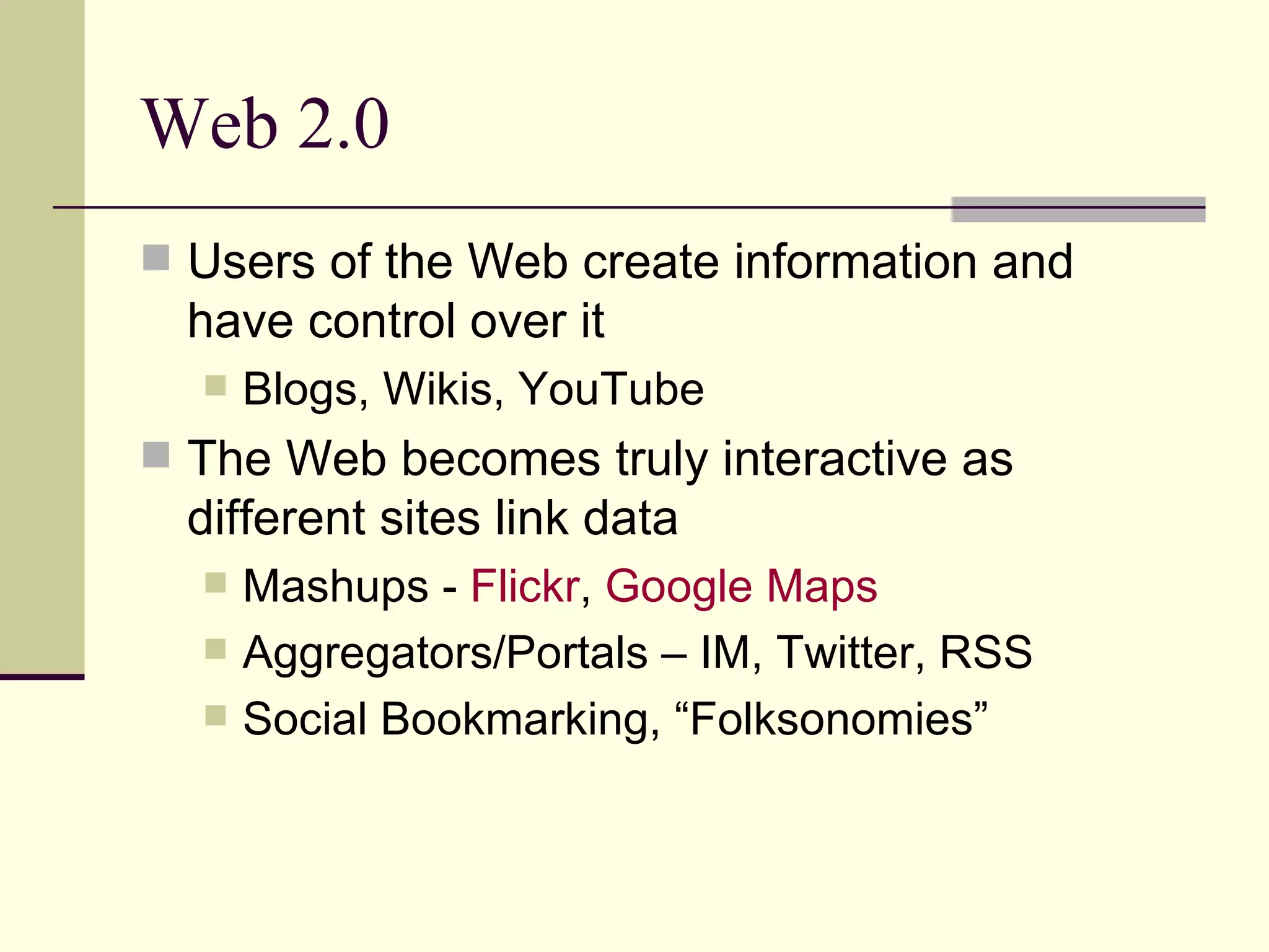 Web 2.0 Users of the Web create information and have control over it Blogs, Wikis, YouTube The Web becomes truly interactive as different sites link data Mashups -  Flickr ,  Google Maps  Aggregators/Portals – IM, Twitter, RSS Social Bookmarking, “Folksonomies” 