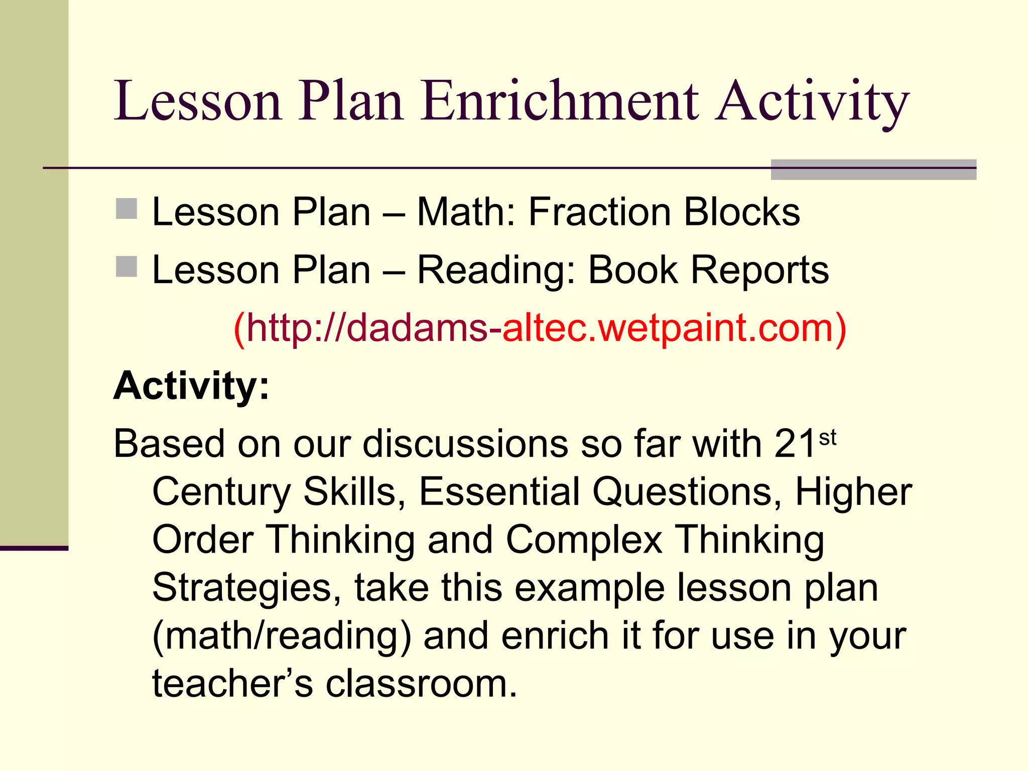 Lesson Plan Enrichment Activity Lesson Plan – Math: Fraction Blocks Lesson Plan – Reading: Book Reports ( http://dadams- altec.wetpaint.com ) Activity: Based on our discussions so far with 21 st  Century Skills, Essential Questions, Higher Order Thinking and Complex Thinking Strategies, take this example lesson plan (math/reading) and enrich it for use in your teacher’s classroom. 