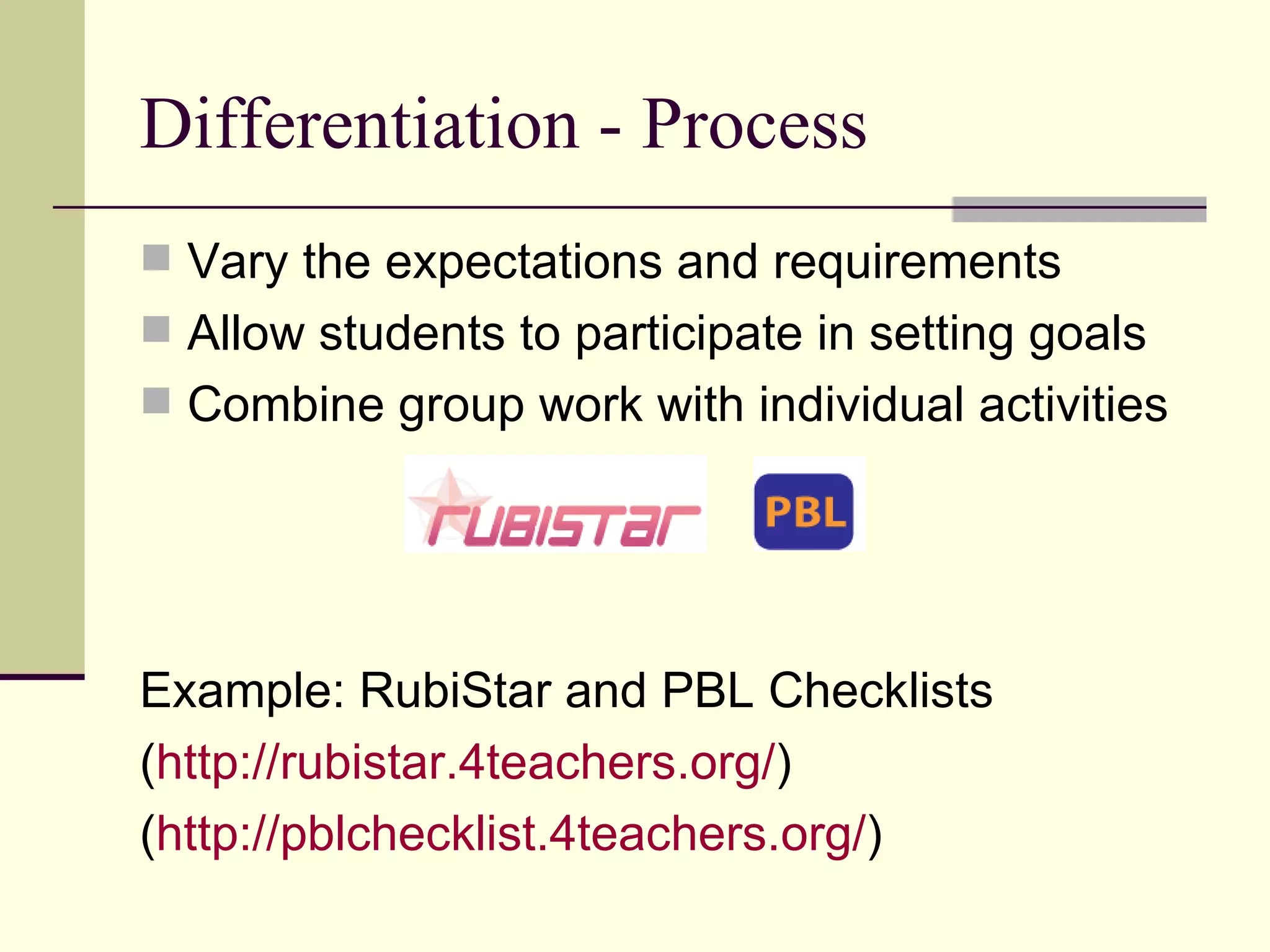Differentiation - Process Vary the expectations and requirements Allow students to participate in setting goals Combine group work with individual activities Example: RubiStar and PBL Checklists ( http://rubistar.4teachers.org/ ) ( http://pblchecklist.4teachers.org/ ) 