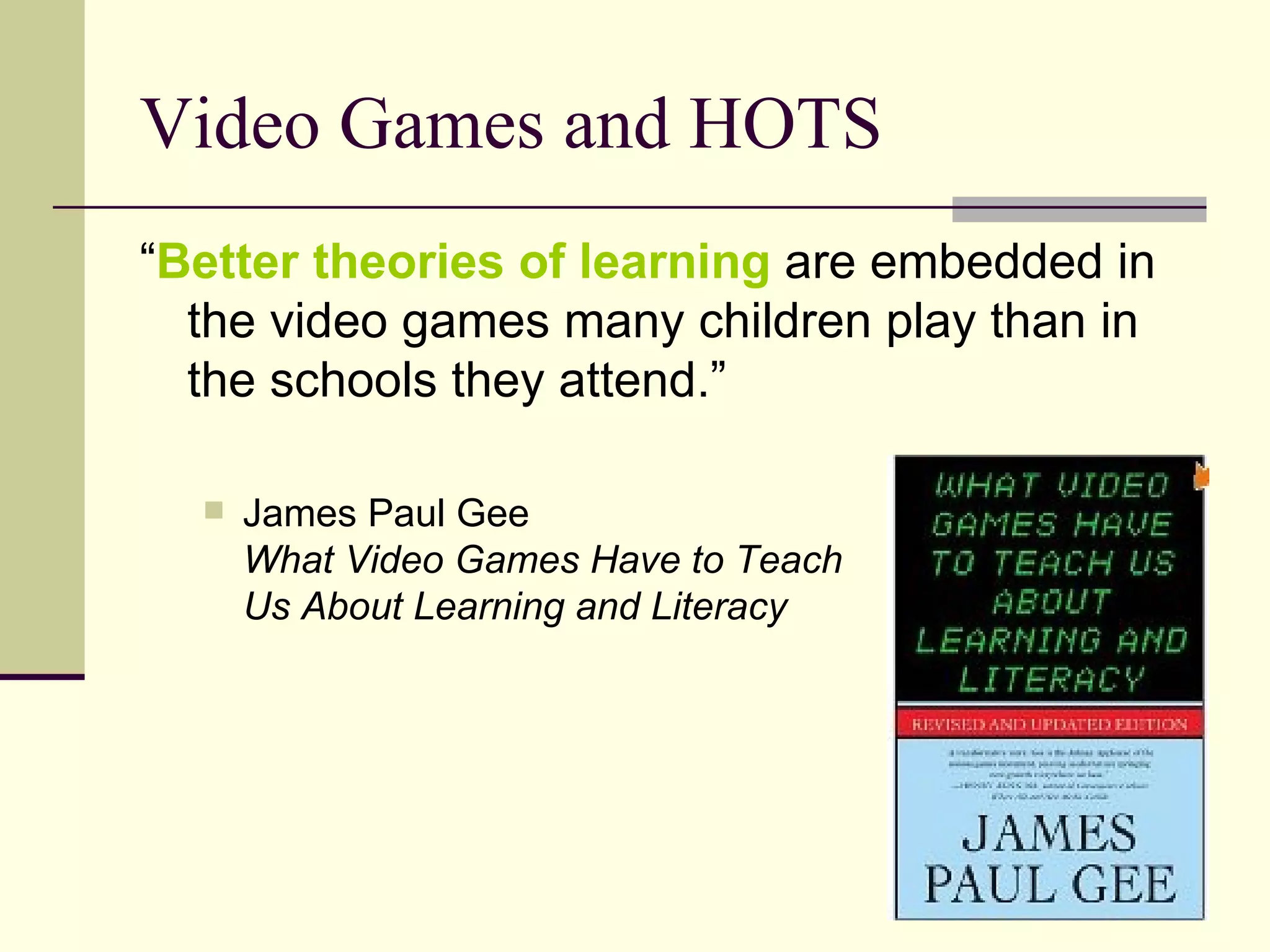 Video Games and HOTS “ Better theories of learning  are embedded in the video games many children play than in the schools they attend.” James Paul Gee What Video Games Have to Teach  Us About Learning and Literacy 