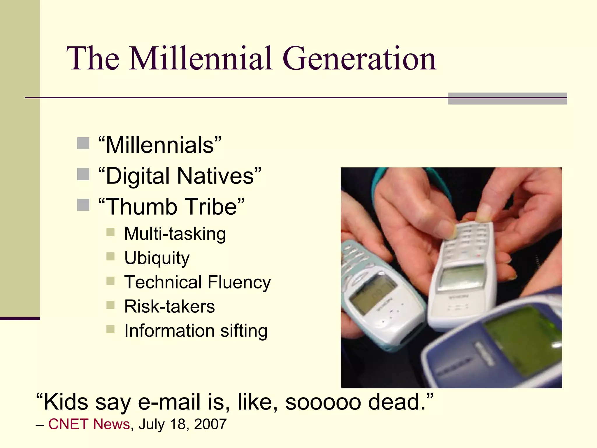 The Millennial Generation “Millennials” “Digital Natives” “Thumb Tribe” Multi-tasking Ubiquity Technical Fluency Risk-takers Information sifting “ Kids say e-mail is, like, sooooo dead.”   –  CNET News , July 18, 2007 