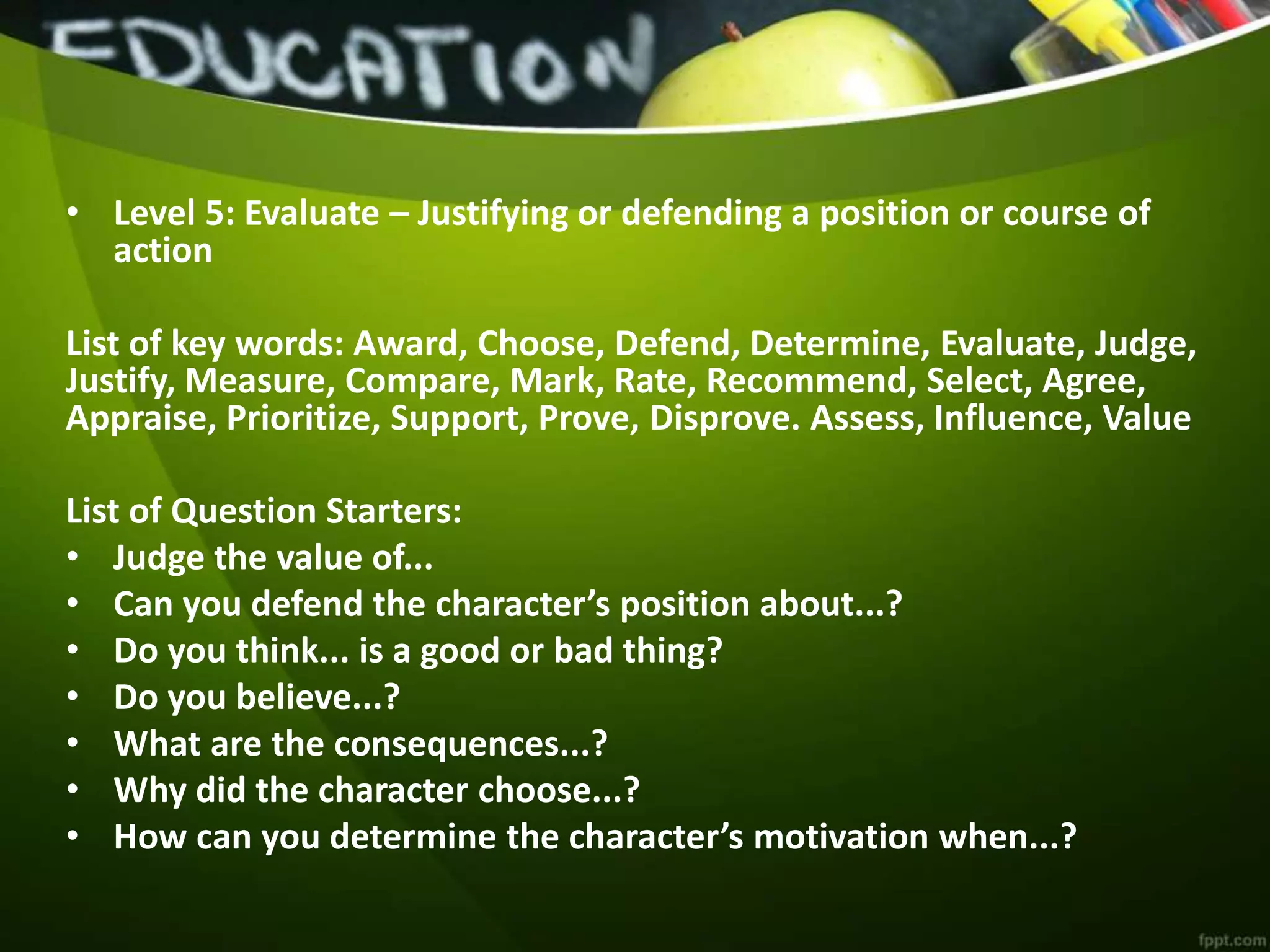 • Level 5: Evaluate – Justifying or defending a position or course of
action
List of key words: Award, Choose, Defend, Determine, Evaluate, Judge,
Justify, Measure, Compare, Mark, Rate, Recommend, Select, Agree,
Appraise, Prioritize, Support, Prove, Disprove. Assess, Influence, Value
List of Question Starters:
• Judge the value of...
• Can you defend the character’s position about...?
• Do you think... is a good or bad thing?
• Do you believe...?
• What are the consequences...?
• Why did the character choose...?
• How can you determine the character’s motivation when...?
 