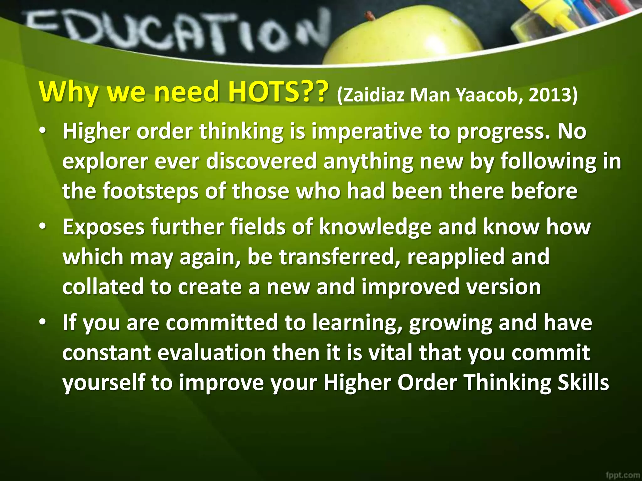 Why we need HOTS?? (Zaidiaz Man Yaacob, 2013)
• Higher order thinking is imperative to progress. No
explorer ever discovered anything new by following in
the footsteps of those who had been there before
• Exposes further fields of knowledge and know how
which may again, be transferred, reapplied and
collated to create a new and improved version
• If you are committed to learning, growing and have
constant evaluation then it is vital that you commit
yourself to improve your Higher Order Thinking Skills
 