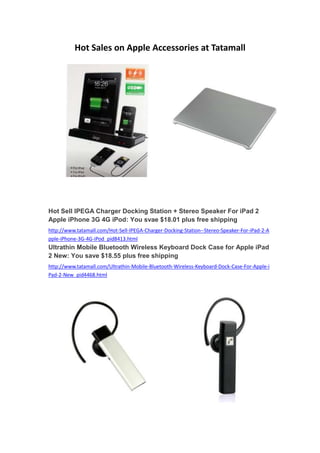 Hot Sales on Apple Accessories at Tatamall




Hot Sell IPEGA Charger Docking Station + Stereo Speaker For iPad 2
Apple iPhone 3G 4G iPod: You svae $18.01 plus free shipping
http://www.tatamall.com/Hot-Sell-IPEGA-Charger-Docking-Station--Stereo-Speaker-For-iPad-2-A
pple-iPhone-3G-4G-iPod_pid8413.html
Ultrathin Mobile Bluetooth Wireless Keyboard Dock Case for Apple iPad
2 New: You save $18.55 plus free shipping
http://www.tatamall.com/Ultrathin-Mobile-Bluetooth-Wireless-Keyboard-Dock-Case-For-Apple-i
Pad-2-New_pid4468.html
 