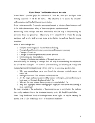 Higher Order Thinking Questions- a Necessity
In the Board’s question paper in Economics of Class XII, there will be higher order
thinking questions of 15 to 20 marks.          The objective is to assess the students’
understanding, analytical ability and interpretation.
In the course content for Economics, an attempt is made to introduce basic concepts used
in the study of this subject. Many of these concepts are also interrelated.
Memorising these concepts and their relationship will not help in understanding the
economic laws and principles.       These have to be understood in totality by asking
questions such as why and how and going a step further by applying them to various
situations.
Some of these concepts are:
    o Marginal and average cost etc and their relationship.
    o Concept of equilibrium in microeconomics and in macroeconomics.
    o Concepts of elasticity.
    o Concepts of domestic product and national product.
    o Intermediate and final products.
    o Concepts of inflation, depreciation of domestic currency, etc.
Just memorising the meaning of concepts does not help in understanding the subject and
the use of these concepts. For instance just memorising the meaning of average and
marginal costs and their relationship will not help you in answering question, like.
   o Why must marginal cost curve pass through the minimum point of average cost
       curve? Or
   o If marginal revenue falls, will total revenue fall? Or
   o Are the wages and salaries received by Indians working in American Embassy in
       India a part of Domestic Product of India? Or
   o What are the main reasons for the present price rise in India? Or
   o Why must aggregate demand and aggregate supply be equal when the economy is
       in an equilibrium?
To give a practice of the application of these concepts and to test whether the students
have really understood them, the situations from day to day life should be put before
them. They should then be asked to analyse them. Some topics can also be taken up for
debate, such as “Are borrowings bad?” or “Is inflation harmful?”




                                                                                        1
 