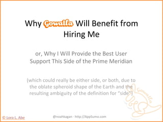 Why Gowalla Will Benefit from
Hiring Me
or, Why I Will Provide the Best User
Support This Side of the Prime Meridian
(which could really be either side, or both, due to
the oblate spheroid shape of the Earth and the
resulting ambiguity of the definition for “side”)
@noahkagan · http://AppSumo.com
 