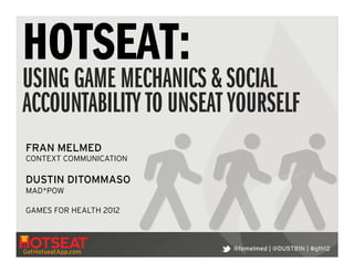 HOTSEAT:
USING GAME MECHANICS & SOCIAL
ACCOUNTABILITY TO UNSEAT YOURSELF
FRAN MELMED
CONTEXT COMMUNICATION
!
DUSTIN DITOMMASO
MAD*POW

GAMES FOR HEALTH 2012!



                         @femelmed | @DU5TB1N | #gfh12
GetHotseatApp.com
 