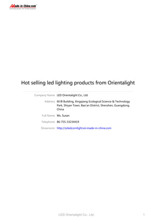 Hot selling led lighting products from Orientalight
Company Name: LED Orientalight Co., Ltd.
Address: 6F/B Building, Xingqiang Ecological Science & Technology
Park, Shiyan Town, Bao'an District, Shenzhen, Guangdong,
China
Full Name: Ms. Susan
Telephone: 86-755-33234419
Showroom: http://szledcornlight.en.made-in-china.com
LED Orientalight Co., Ltd. 1
 