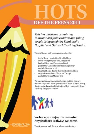 HOTS
OFF THE PRESS 2011

This is a magazine containing
contributions from children and young
people being taught by Edinburgh’s
Hospital and Outreach Teaching Service.

These children and young people might be:

•	   in the Royal Hospital for Sick Children
•	   in the Young People’s Unit, Tipperlinn
•	   Looked After (and Accommodated)
•	   part of the Gypsy Traveller Teaching Group
•	   excluded from school
•	   taught at home due to their medical condition
•	   taught in one of our Education Groups
•	   part of the Young Mums’ Unit

We have produced magazines before, but this time we
decided to go for a more “professional” look. For this, many
thanks to the Learning Publications Unit – especially Tracey
Morrisey and Jackie Henrie.




We hope you enjoy the magazine.
Any feedback is always welcome.
Thank you and well done to all our contributors.
 