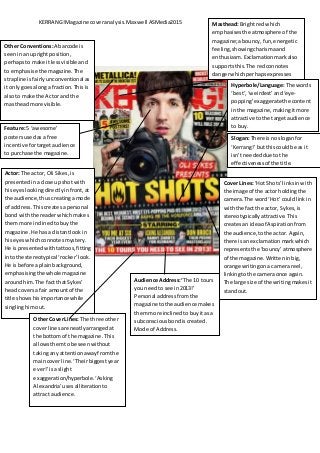 KERRANG!Magazine coveranalysis.Maxwell ASMedia2015 Masthead: Brightred which
emphasisesthe atmosphere of the
magazine;abouncy,fun,energetic
feeling,showingcharismaand
enthusiasm.Exclamationmarkalso
supportsthis.The redconnotes
dangerwhichperhapsexpresses
excitementandedge.
Slogan: There isno sloganfor
‘Kerrang!’butthiscouldbe as it
isn’tneededdue tothe
effectivenessof the title.
Actor: The actor, Oli Sikes,is
presentedin aclose upshot with
hiseyeslookingdirectlyinfront,at
the audience,thuscreatingamode
of address. Thiscreatesapersonal
bondwiththe readerwhichmakes
themmore inclinedtobuythe
magazine.He hasa distantlookin
hiseyeswhichconnotesmystery.
He ispresentedwithtattoos,fitting
intothe stereotypical ‘rocker’look.
He isbefore aplainbackground,
emphasisingthe whole magazine
aroundhim.The fact thatSykes’
headcoversa fair amountof the
title showshisimportance while
singlinghimout.
Cover Lines:‘Hot Shots’linksinwith
the image of the actor holdingthe
camera.The word‘Hot’ couldlinkin
withthe fact the actor, Sykes,is
stereotypicallyattractive. This
createsan ideaof Aspirationfrom
the audience,tothe actor. Again,
there isan exclamationmarkwhich
representsthe ‘bouncy’atmosphere
of the magazine. Writteninbig,
orange writingona camera reel,
linkingtothe cameraonce again.
The large size of the writingmakesit
standout.
Feature:5 ‘awesome’
postersusedasa free
incentive fortargetaudience
to purchase the magazine.
Audience Address:‘The 10 tours
youneedto see in2013!’
Personal addressfromthe
magazine tothe audience makes
themmore inclinedtobuyitas a
subconsciousbondiscreated.
Mode of Address.
Other CoverLines: The three other
coverlinesare neatlyarrangedat
the bottomof the magazine.This
allowsthemtobe seenwithout
takingany attentionawayfromthe
maincoverline. ‘Theirbiggestyear
ever!’isa slight
exaggeration/hyperbole.‘Asking
Alexandria’usesalliterationto
attract audience.
Other Conventions:A barcode is
seeninan uprightposition,
perhapsto make itlessvisible and
to emphasise the magazine.The
strapline isfairlyunconventionalas
it onlygoesalonga fraction.Thisis
alsoto make the Actor and the
mastheadmore visible.
Hyperbole/Language:The words
‘best’,‘weirdest’ and‘eye-
popping’exaggeratethe content
inthe magazine,makingitmore
attractive to the targetaudience
to buy.
 