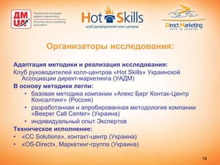 Организаторы исследования: Адаптация методики и реализация исследования: Клуб руководителей колл-центров « Hot Skills » Украинской Ассоциации директ-маркетинга (УАДМ) В основу методики легли:  базовая методика компании «Апекс Берг Контак-Центр Консалтинг» (Россия)  разработанная и апробированная методология компании « Beeper Call Center »  ( Украина ) индивидуальный опыт Экспертов Техническое исполнение: « CC Solutions », контакт-центр (Украина) « OS-Direct », Маркетинг-группа (Украина) 