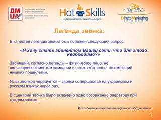 Легенда звонка: В качестве легенды звонка был положен следующий вопрос: «Я хочу стать абонентом Вашей сети, что для этого необходимо?» Звонящий, согласно легенды – физическое лицо, не являющееся клиентом компании и, соответственно, не имеющий никаких привилегий.  Язык звонков чередуется – звонки совершаются на украинском и русском языках через раз.  В сценарий звонка было включено одно возражение оператору при каждом звонке. Исследование качества телефонного обслуживания 