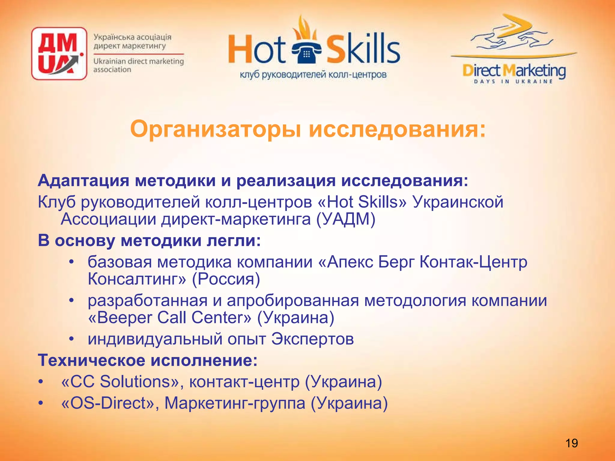 Организаторы исследования: Адаптация методики и реализация исследования: Клуб руководителей колл-центров « Hot Skills » Украинской Ассоциации директ-маркетинга (УАДМ) В основу методики легли:  базовая методика компании «Апекс Берг Контак-Центр Консалтинг» (Россия)  разработанная и апробированная методология компании « Beeper Call Center »  ( Украина ) индивидуальный опыт Экспертов Техническое исполнение: « CC Solutions », контакт-центр (Украина) « OS-Direct », Маркетинг-группа (Украина) 