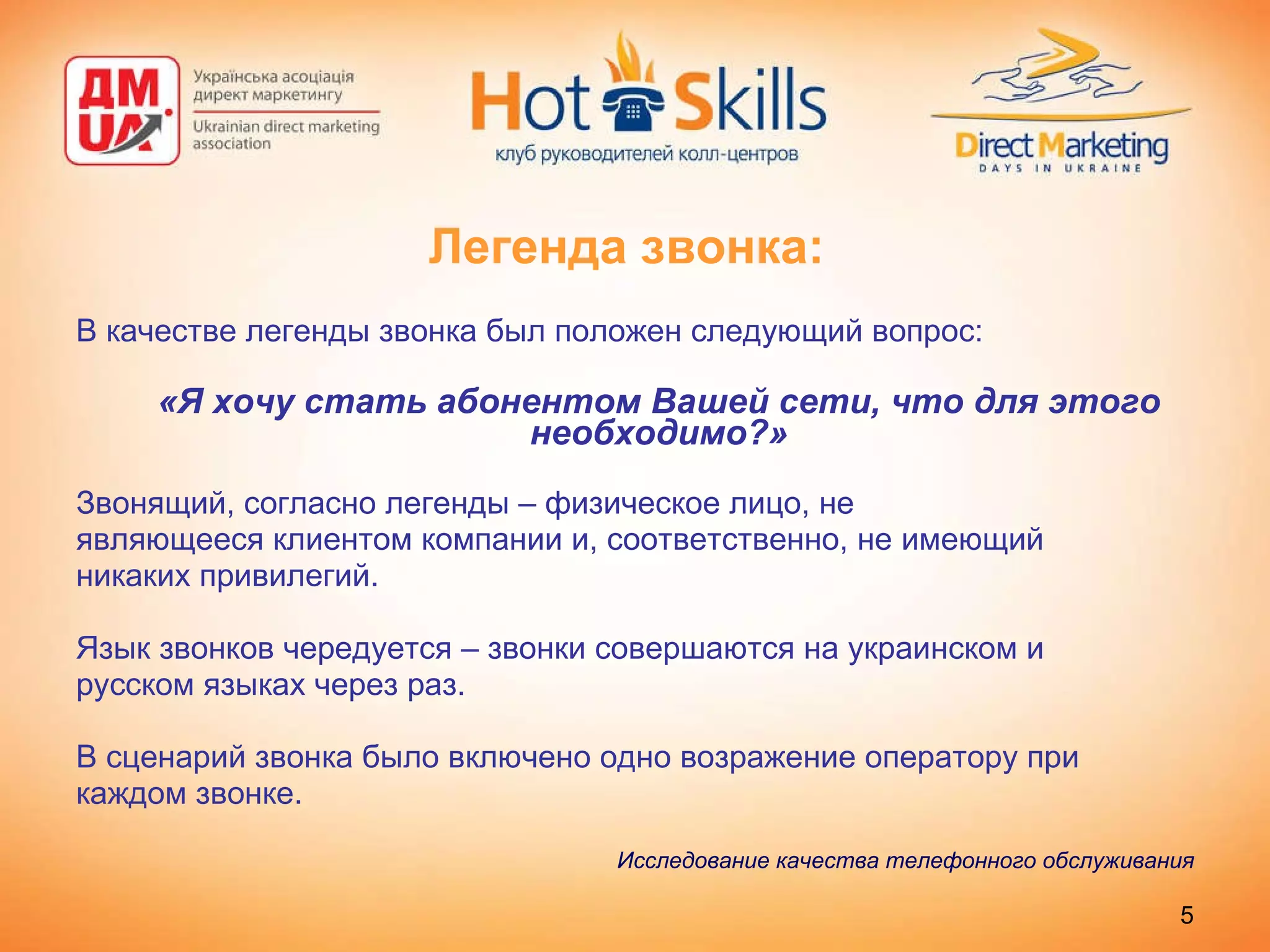 Легенда звонка: В качестве легенды звонка был положен следующий вопрос: «Я хочу стать абонентом Вашей сети, что для этого необходимо?» Звонящий, согласно легенды – физическое лицо, не являющееся клиентом компании и, соответственно, не имеющий никаких привилегий.  Язык звонков чередуется – звонки совершаются на украинском и русском языках через раз.  В сценарий звонка было включено одно возражение оператору при каждом звонке. Исследование качества телефонного обслуживания 