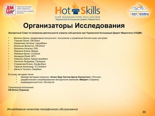 Экспертный Совет по вопросам деятельности отрасли  call -центров при Украинской Ассоциации Директ Маркетинга (УАДМ): Величко Ирина, независимый консультант, построение и управление Контактными центрами Горелая Лилия, OS-D irect Измайлова Наталья, Укрсиббанк  Калашник Валентин, OS-D irect Калинина Наталья, DHL  Левченко Елена, B eeper   Любивый Денис,  Contactis Несведов Юрий, МТС  Семенец Ирина, Кредитпромбанк  Сенченко Владимир, Провидна Стреканова Елена, Альфа-Банк Тарасов Александр, CC-S olution   Шалыга Татьяна, Сведбанк В основу методики легли:  базовая методика компании « Апекс Берг Контак-Центр Консалтинг » (Россия)  разработанная и апробированная методология компании  « Beeper »   ( Украина ) индивидуальный опыт Экспертов Техническое исполнение: OS-Direct  (Украина) Организаторы Исследования Исследование качества телефонного обслуживания   