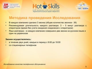 В каждую компанию сделано 3 звонка (общее количество звонков - 36) Рекомендуемая длительность каждого разговора: 3 – 5 минут разговора с оператором (время без учета ожидания соединения с оператором) Язык разговора – в каждую компанию совершено два звонка на русском языке и один на украинском Звонки осуществлялись:  в течение двух дней, каждые в период с 9:00 до 18:00 со стационарных телефонов Методика проведения Исследования Исследование качества телефонного обслуживания   