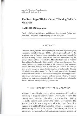 Journal of Southeast Asian Education
2001, Vol. 2, N o.l, pp. 42-65
The Teaching of Higher-Order Thinking Skills in
Malaysia
RAJENDRAN Nagappan
Faculty of Cognitive Sciences and Human Development, Sultan Idris
Education University, 35900 Tanjong Malim, Malaysia
ABSTRACT
The formal and systematic teaching ofhigher-order thinking in Malaysian
classrooms started in the early 1990s. Malaysia prepared itself for the
new innovation by formulating the curriculum and resource materials for
teachers, training teachers and teacher educators and monitoring the
implementation of this new initiative. Much has been done to promote
the teaching of higher-order thinking skills in Malaysian classrooms. This
article focuses on the implementation of this programme in schools and
teacher education colleges and, in particular, on some of the findings
from a major study that focused on the teaching of higher-order thinking
skills in language classrooms. Data for the study were obtained through
participant observations of classroom teaching and learning processes,
interviews with teachers, students and curriculum officers, document
analysis, and survey questionnaire. However, discussion here is basically
on data obtained through a survey questionnaire.
THE EDUCATION SYSTEM IN MALAYSIA
Malaysia is a multiracial country with a population of 22 million
consisting of three main races: Malays, Chinese, and Indians. The
country has a centralized education system with all the funding
for public schools coming from the Federal Government. The
Ministry of Education, together with the State Education
Departments and the District Education Offices, is responsible for
administering the education system. The Ministry of Education
has various professional and administrative divisions responsible
 