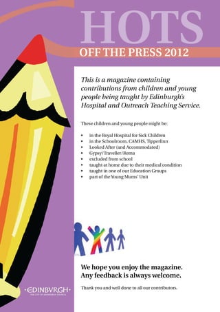 HOTS
OFF THE PRESS 2012

This is a magazine containing
contributions from children and young
people being taught by Edinburgh’s
Hospital and Outreach Teaching Service.

These children and young people might be:

•	   in the Royal Hospital for Sick Children
•	   in the Schoolroom, CAMHS, Tipperlinn
•	   Looked After (and Accommodated)
•	   Gypsy/Traveller/Roma
•	   excluded from school
•	   taught at home due to their medical condition
•	   taught in one of our Education Groups
•	   part of the Young Mums’ Unit




We hope you enjoy the magazine.
Any feedback is always welcome.
Thank you and well done to all our contributors.
 