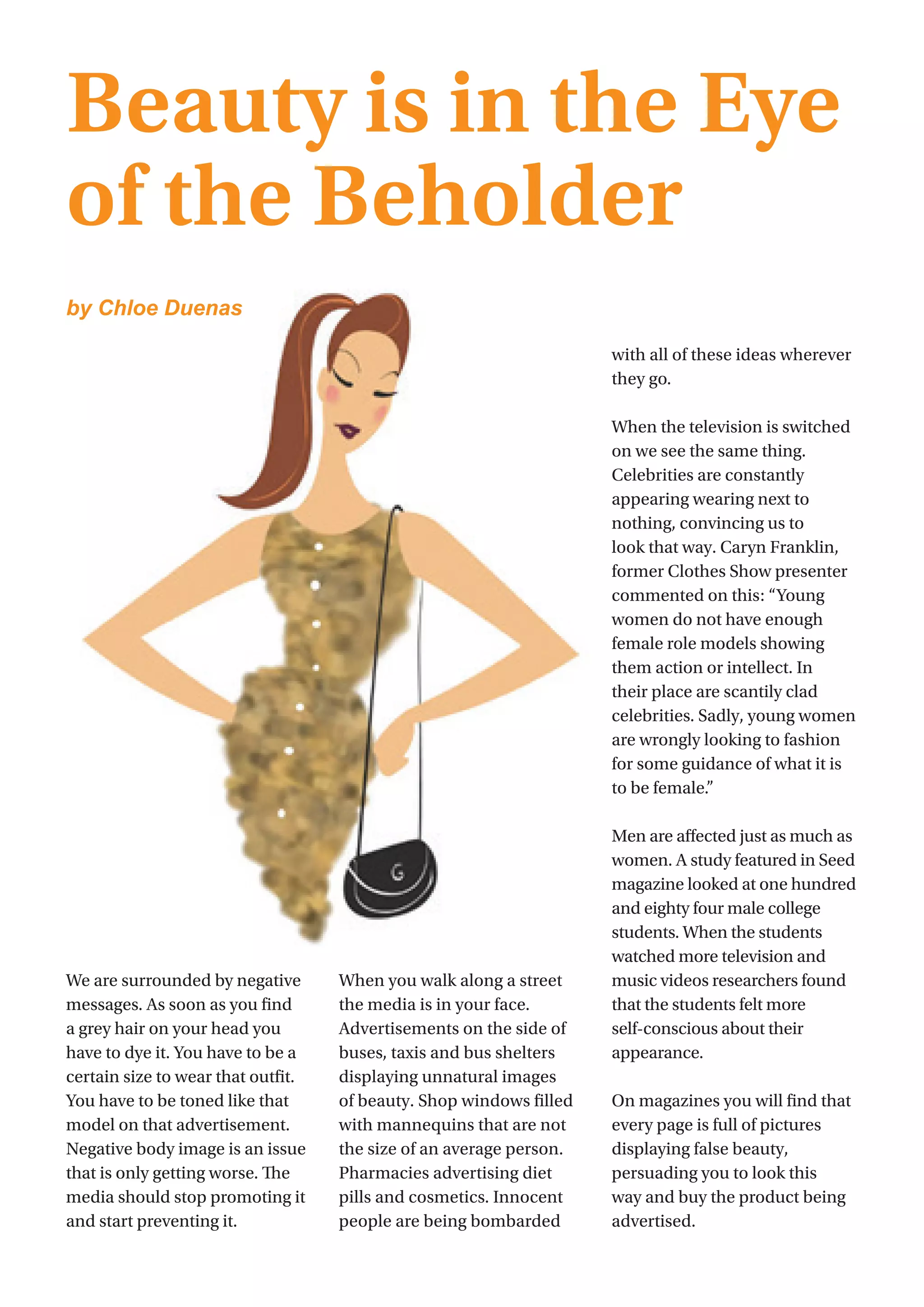 12
We are surrounded by negative
messages. As soon as you find
a grey hair on your head you
have to dye it. You have to be a
certain size to wear that outfit.
You have to be toned like that
model on that advertisement.
Negative body image is an issue
that is only getting worse. The
media should stop promoting it
and start preventing it.
When you walk along a street
the media is in your face.
Advertisements on the side of
buses, taxis and bus shelters
displaying unnatural images
of beauty. Shop windows filled
with mannequins that are not
the size of an average person.
Pharmacies advertising diet
pills and cosmetics. Innocent
people are being bombarded
with all of these ideas wherever
they go.
When the television is switched
on we see the same thing.
Celebrities are constantly
appearing wearing next to
nothing, convincing us to
look that way. Caryn Franklin,
former Clothes Show presenter
commented on this: “Young
women do not have enough
female role models showing
them action or intellect. In
their place are scantily clad
celebrities. Sadly, young women
are wrongly looking to fashion
for some guidance of what it is
to be female.”
Men are affected just as much as
women. A study featured in Seed
magazine looked at one hundred
and eighty four male college
students. When the students
watched more television and
music videos researchers found
that the students felt more
self-conscious about their
appearance.
On magazines you will find that
every page is full of pictures
displaying false beauty,
persuading you to look this
way and buy the product being
advertised.
Beauty is in the Eye
of the Beholder
by Chloe Duenas
 