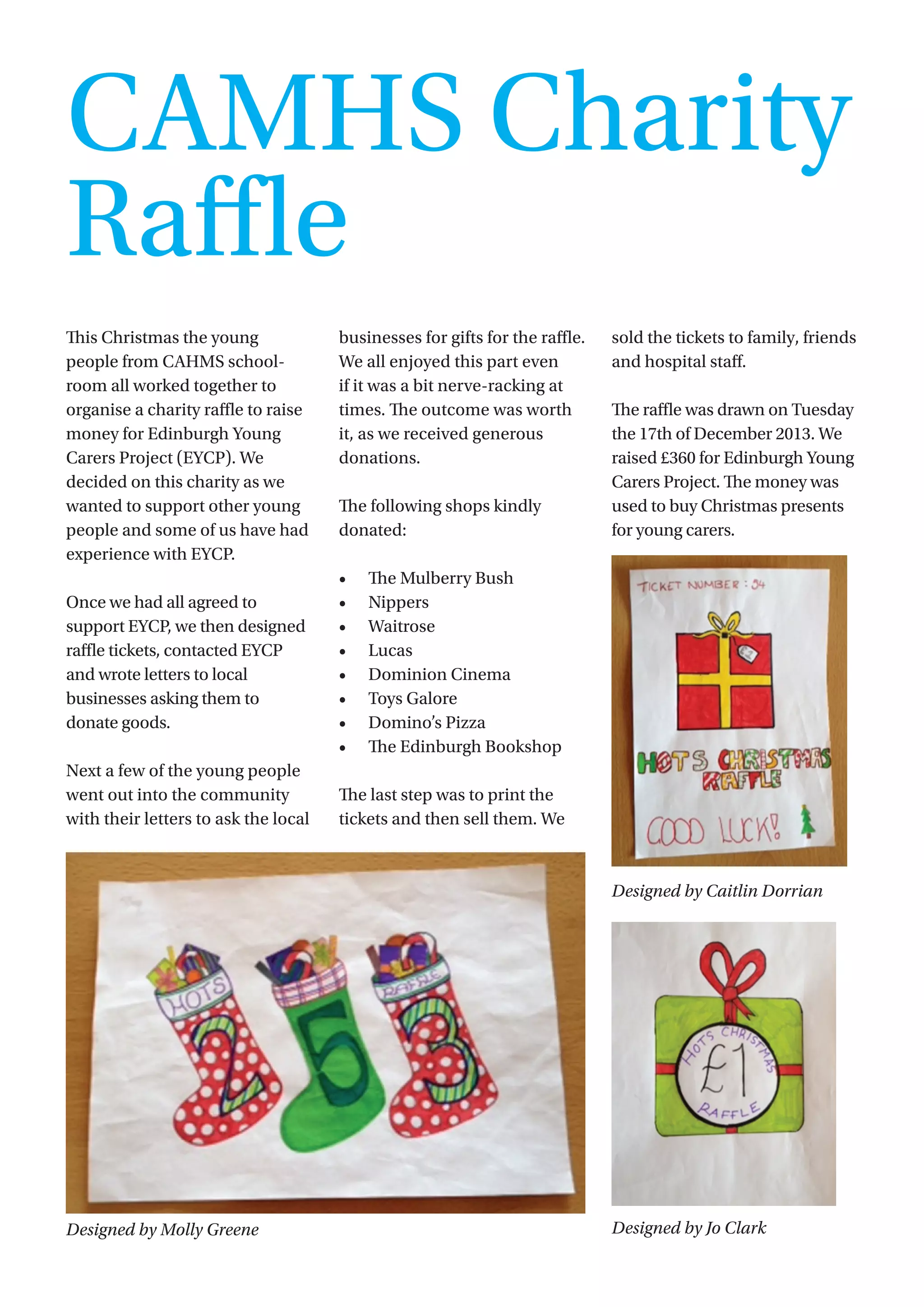 17
This Christmas the young
people from CAHMS school-
room all worked together to
organise a charity raffle to raise
money for Edinburgh Young
Carers Project (EYCP). We
decided on this charity as we
wanted to support other young
people and some of us have had
experience with EYCP.  
Once we had all agreed to
support EYCP, we then designed
raffle tickets, contacted EYCP
and wrote letters to local
businesses asking them to
donate goods.
Next a few of the young people
went out into the community
with their letters to ask the local
businesses for gifts for the raffle.  
We all enjoyed this part even
if it was a bit nerve-racking at
times. The outcome was worth
it, as we received generous
donations.
The following shops kindly
donated:
•	 The Mulberry Bush
•	 Nippers
•	 Waitrose
•	 Lucas
•	 Dominion Cinema
•	 Toys Galore
•	 Domino’s Pizza
•	 The Edinburgh Bookshop
The last step was to print the
tickets and then sell them. We
sold the tickets to family, friends
and hospital staff.
The raffle was drawn on Tuesday
the 17th of December 2013. We
raised £360 for Edinburgh Young
Carers Project. The money was
used to buy Christmas presents
for young carers.
Designed by Caitlin Dorrian
Designed by Jo Clark
CAMHS Charity
Raffle
Designed by Molly Greene
 