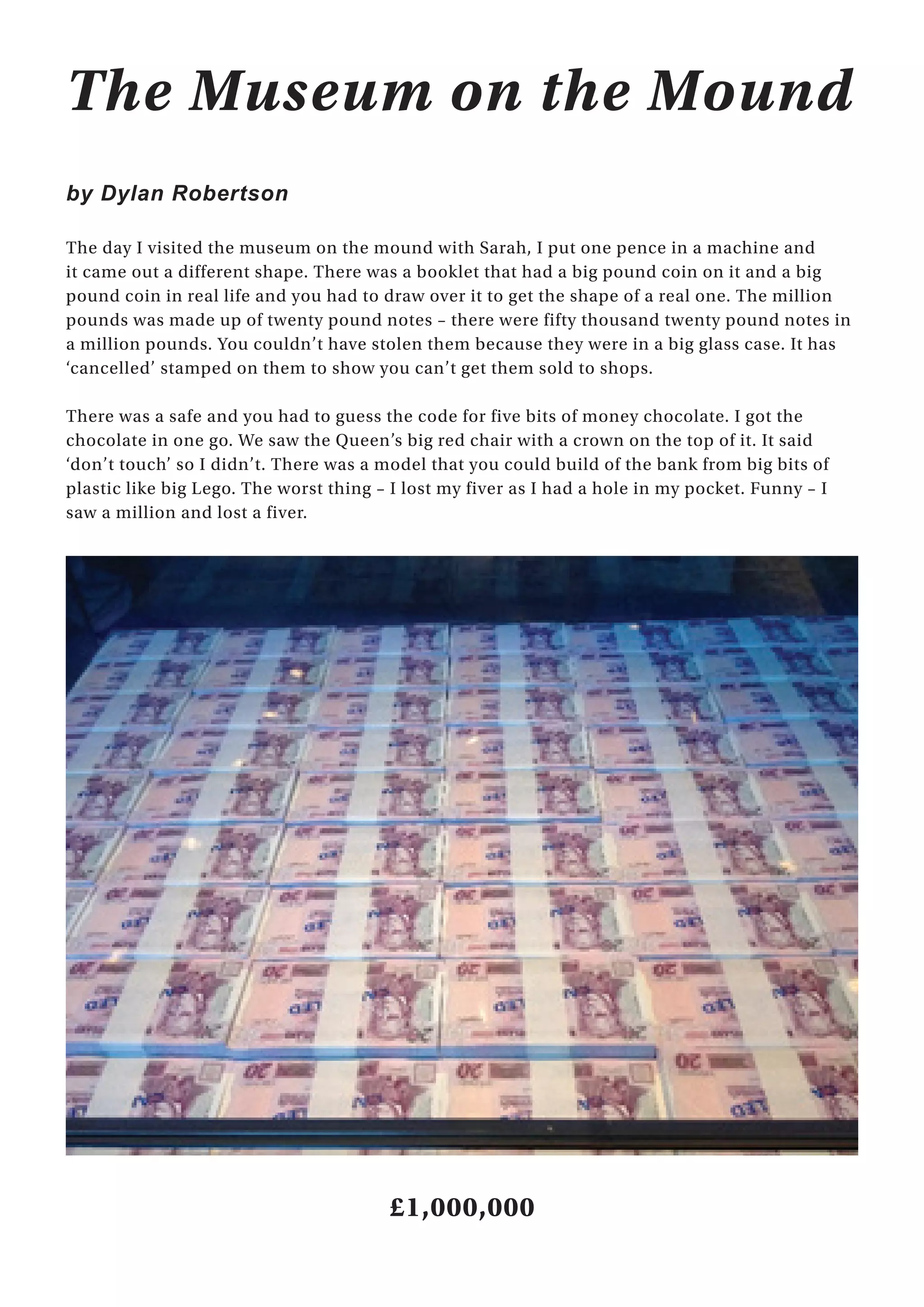 18
The Museum on the Mound
by Dylan Robertson
The day I visited the museum on the mound with Sarah, I put one pence in a machine and
it came out a different shape. There was a booklet that had a big pound coin on it and a big
pound coin in real life and you had to draw over it to get the shape of a real one. The million
pounds was made up of twenty pound notes – there were fifty thousand twenty pound notes in
a million pounds. You couldn’t have stolen them because they were in a big glass case. It has
‘cancelled’ stamped on them to show you can’t get them sold to shops.
There was a safe and you had to guess the code for five bits of money chocolate. I got the
chocolate in one go. We saw the Queen’s big red chair with a crown on the top of it. It said
‘don’t touch’ so I didn’t. There was a model that you could build of the bank from big bits of
plastic like big Lego. The worst thing – I lost my fiver as I had a hole in my pocket. Funny – I
saw a million and lost a fiver.
£1,000,000
 