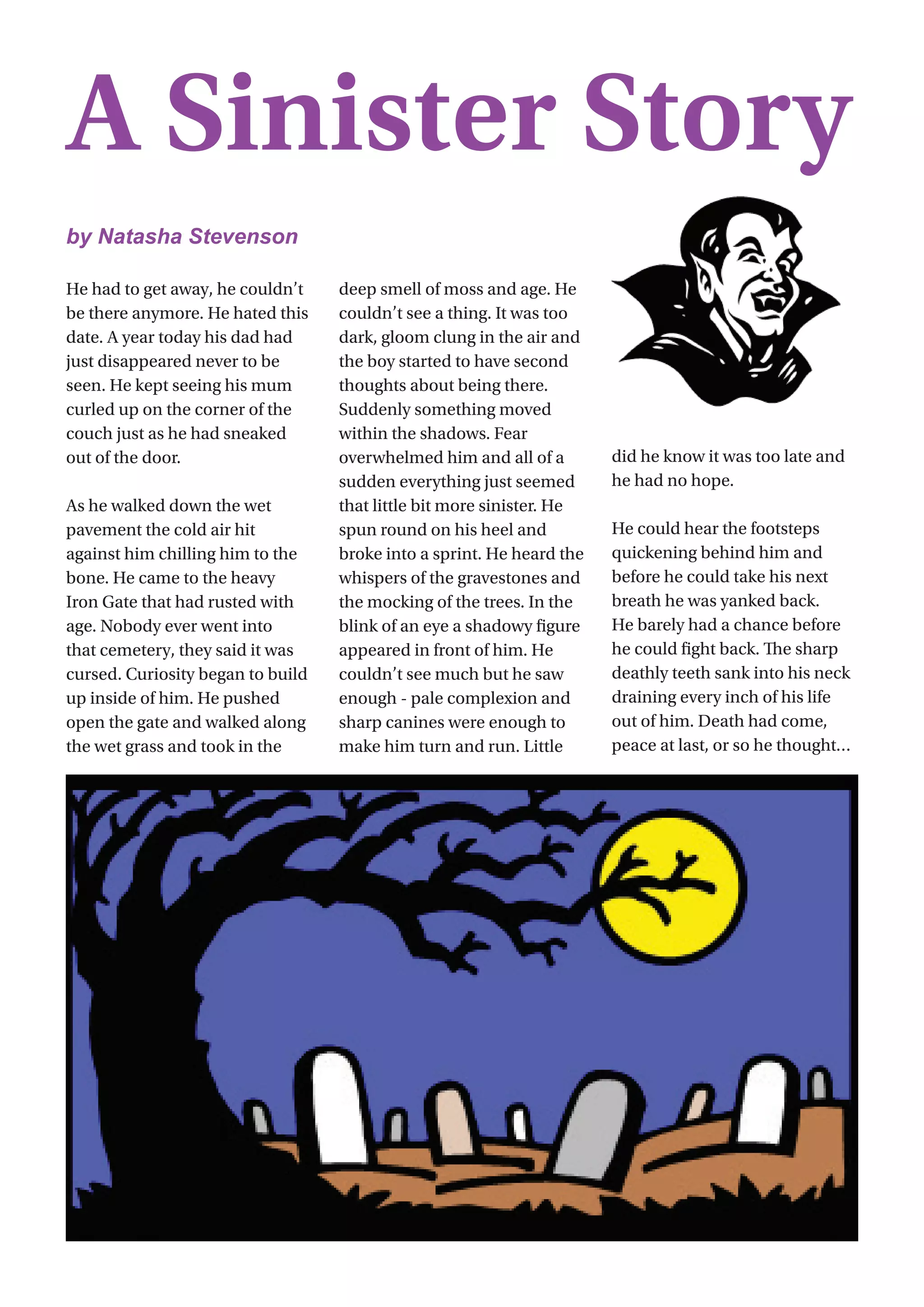 19
He had to get away, he couldn’t
be there anymore. He hated this
date. A year today his dad had
just disappeared never to be
seen. He kept seeing his mum
curled up on the corner of the
couch just as he had sneaked
out of the door.
As he walked down the wet
pavement the cold air hit
against him chilling him to the
bone. He came to the heavy
Iron Gate that had rusted with
age. Nobody ever went into
that cemetery, they said it was
cursed. Curiosity began to build
up inside of him. He pushed
open the gate and walked along
the wet grass and took in the
deep smell of moss and age. He
couldn’t see a thing. It was too
dark, gloom clung in the air and
the boy started to have second
thoughts about being there.
Suddenly something moved
within the shadows. Fear
overwhelmed him and all of a
sudden everything just seemed
that little bit more sinister. He
spun round on his heel and
broke into a sprint. He heard the
whispers of the gravestones and
the mocking of the trees. In the
blink of an eye a shadowy figure
appeared in front of him. He
couldn’t see much but he saw
enough - pale complexion and
sharp canines were enough to
make him turn and run. Little
did he know it was too late and
he had no hope.
He could hear the footsteps
quickening behind him and
before he could take his next
breath he was yanked back.
He barely had a chance before
he could fight back. The sharp
deathly teeth sank into his neck
draining every inch of his life
out of him. Death had come,
peace at last, or so he thought…        
A Sinister Story
by Natasha Stevenson
 