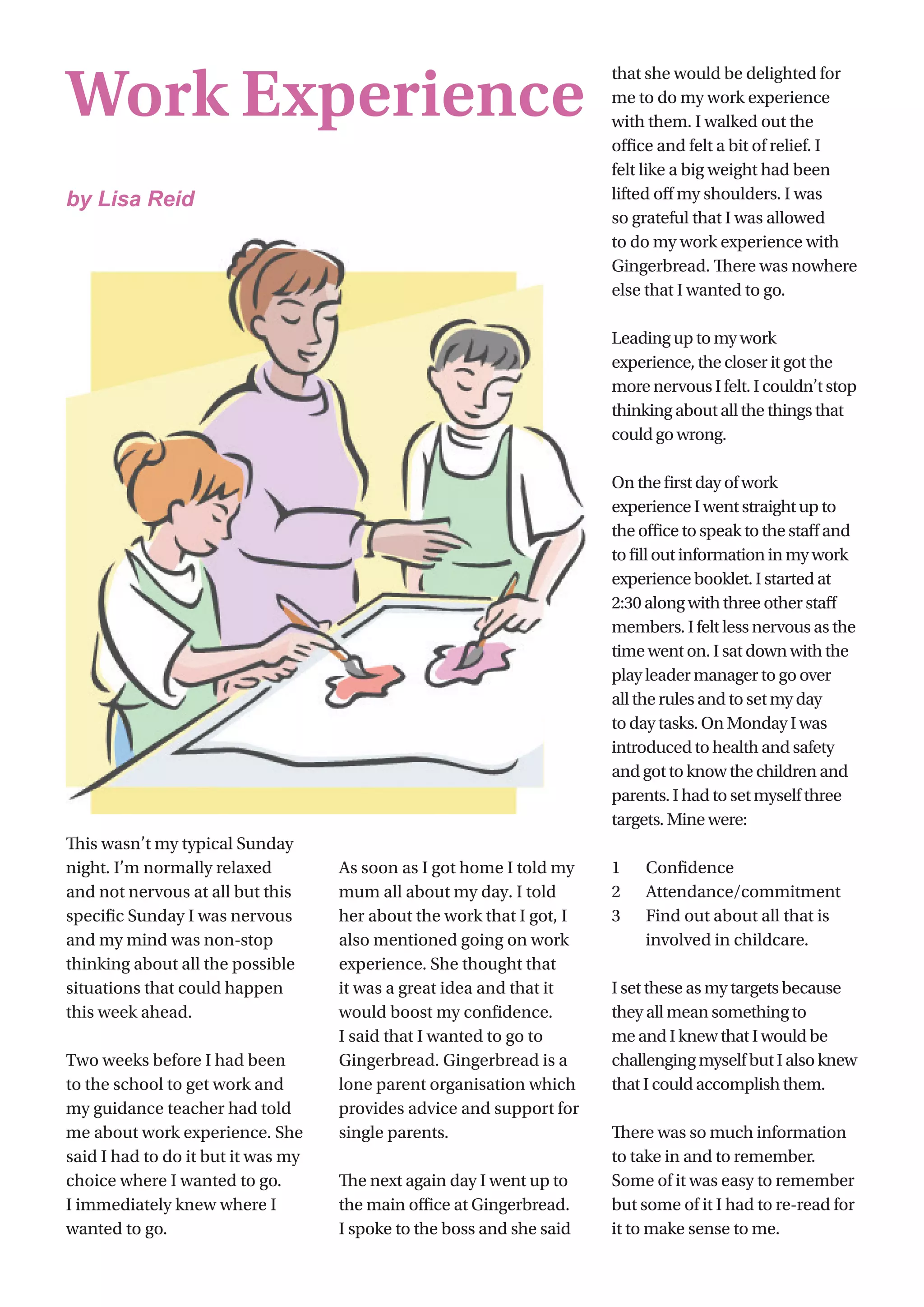 20
This wasn’t my typical Sunday
night. I’m normally relaxed
and not nervous at all but this
specific Sunday I was nervous
and my mind was non-stop
thinking about all the possible
situations that could happen
this week ahead.
Two weeks before I had been
to the school to get work and
my guidance teacher had told
me about work experience. She
said I had to do it but it was my
choice where I wanted to go.
I immediately knew where I
wanted to go.
As soon as I got home I told my
mum all about my day. I told
her about the work that I got, I
also mentioned going on work
experience. She thought that
it was a great idea and that it
would boost my confidence.
I said that I wanted to go to
Gingerbread. Gingerbread is a
lone parent organisation which
provides advice and support for
single parents.
The next again day I went up to
the main office at Gingerbread.
I spoke to the boss and she said
that she would be delighted for
me to do my work experience
with them. I walked out the
office and felt a bit of relief. I
felt like a big weight had been
lifted off my shoulders. I was
so grateful that I was allowed
to do my work experience with
Gingerbread. There was nowhere
else that I wanted to go.
Leading up to my work
experience, the closer it got the
more nervous I felt. I couldn’t stop
thinking about all the things that
could go wrong.
On the first day of work
experience I went straight up to
the office to speak to the staff and
to fill out information in my work
experience booklet. I started at
2:30 along with three other staff
members. I felt less nervous as the
time went on. I sat down with the
play leader manager to go over
all the rules and to set my day
to day tasks. On Monday I was
introduced to health and safety
and got to know the children and
parents. I had to set myself three
targets. Mine were:
1	 Confidence
2	 Attendance/commitment
3	 Find out about all that is 		
	 involved in childcare.
I set these as my targets because
they all mean something to
me and I knew that I would be
challenging myself but I also knew
that I could accomplish them.
There was so much information
to take in and to remember.
Some of it was easy to remember
but some of it I had to re-read for
it to make sense to me.
Work Experience
by Lisa Reid
 