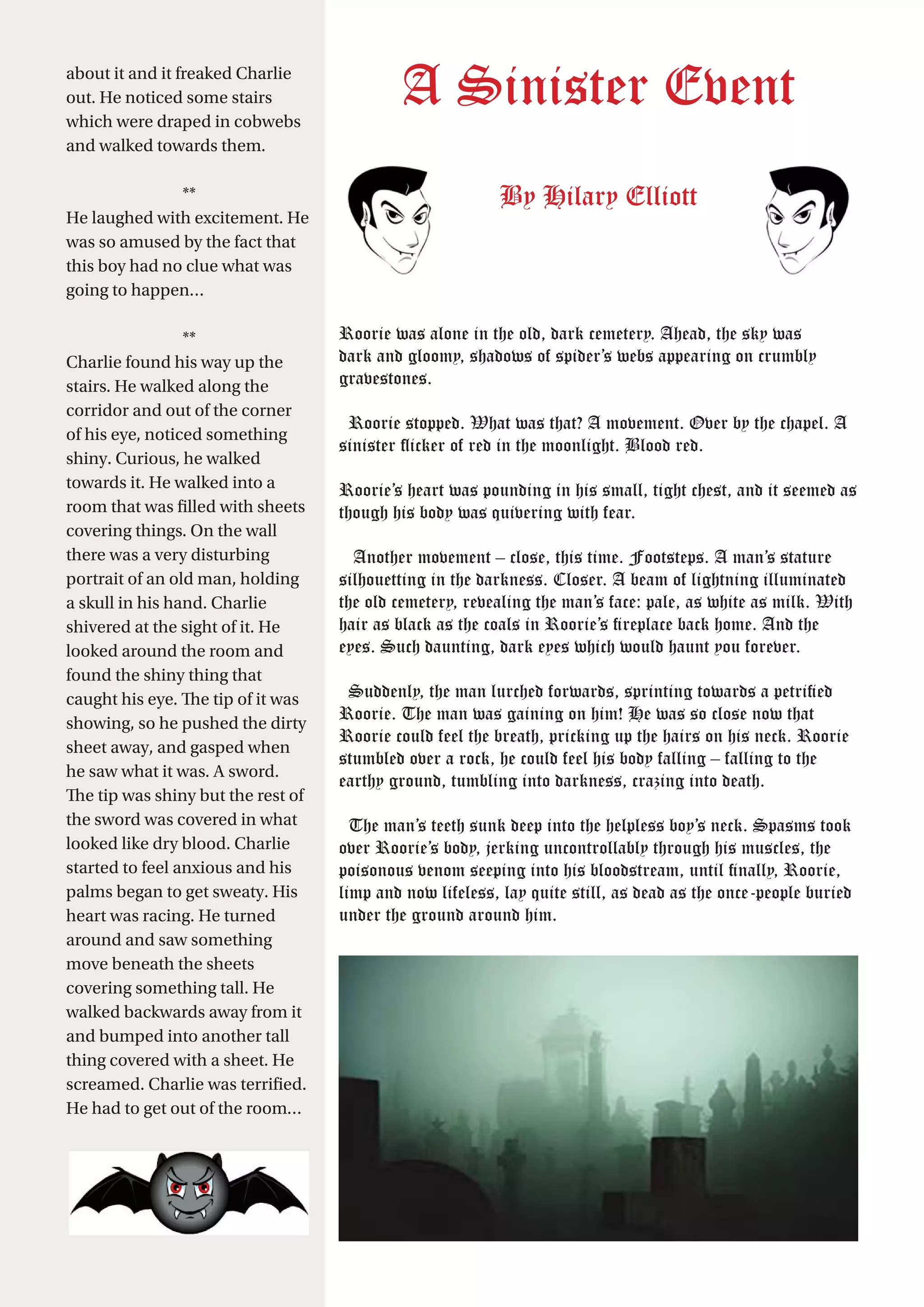23
A Sinister Event
By Hilary Elliott
Roorie was alone in the old, dark cemetery. Ahead, the sky was
dark and gloomy, shadows of spider’s webs appearing on crumbly
gravestones.
Roorie stopped. What was that? A movement. Over by the chapel. A
sinister flicker of red in the moonlight. Blood red.
Roorie’s heart was pounding in his small, tight chest, and it seemed as
though his body was quivering with fear.
Another movement – close, this time. Footsteps. A man’s stature
silhouetting in the darkness. Closer. A beam of lightning illuminated
the old cemetery, revealing the man’s face: pale, as white as milk. With
hair as black as the coals in Roorie’s fireplace back home. And the
eyes. Such daunting, dark eyes which would haunt you forever.
Suddenly, the man lurched forwards, sprinting towards a petrified
Roorie. The man was gaining on him! He was so close now that
Roorie could feel the breath, pricking up the hairs on his neck. Roorie
stumbled over a rock, he could feel his body falling – falling to the
earthy ground, tumbling into darkness, crazing into death.
The man’s teeth sunk deep into the helpless boy’s neck. Spasms took
over Roorie’s body, jerking uncontrollably through his muscles, the
poisonous venom seeping into his bloodstream, until finally, Roorie,
limp and now lifeless, lay quite still, as dead as the once-people buried
under the ground around him.
about it and it freaked Charlie
out. He noticed some stairs
which were draped in cobwebs
and walked towards them.
**
He laughed with excitement. He
was so amused by the fact that
this boy had no clue what was
going to happen…
**
Charlie found his way up the
stairs. He walked along the
corridor and out of the corner
of his eye, noticed something
shiny. Curious, he walked
towards it. He walked into a
room that was filled with sheets
covering things. On the wall
there was a very disturbing
portrait of an old man, holding
a skull in his hand. Charlie
shivered at the sight of it. He
looked around the room and
found the shiny thing that
caught his eye. The tip of it was
showing, so he pushed the dirty
sheet away, and gasped when
he saw what it was. A sword.
The tip was shiny but the rest of
the sword was covered in what
looked like dry blood. Charlie
started to feel anxious and his
palms began to get sweaty. His
heart was racing. He turned
around and saw something
move beneath the sheets
covering something tall. He
walked backwards away from it
and bumped into another tall
thing covered with a sheet. He
screamed. Charlie was terrified.
He had to get out of the room…
 