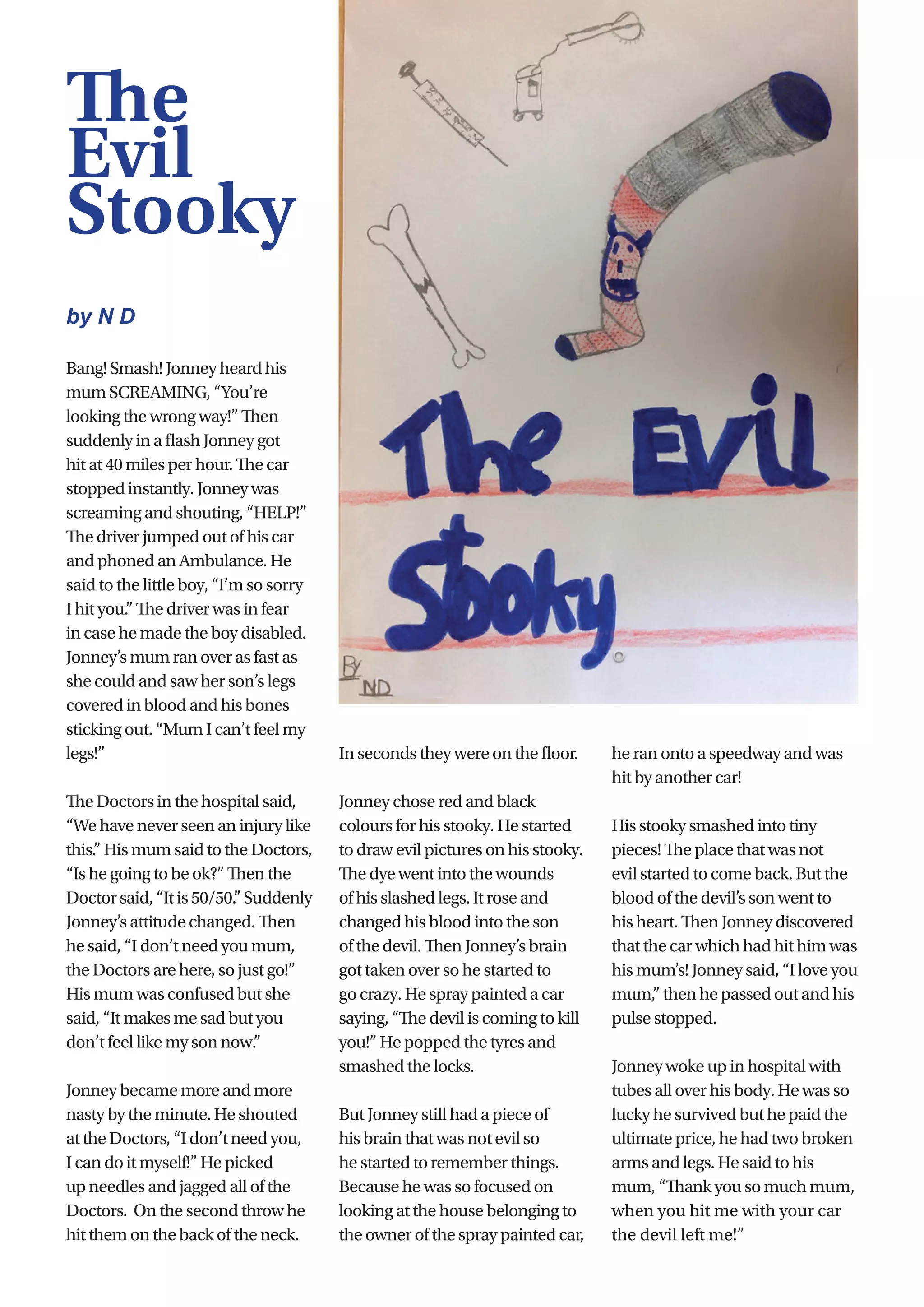 27
Bang! Smash! Jonney heard his
mum SCREAMING, “You’re
looking the wrong way!” Then
suddenly in a flash Jonney got
hit at 40 miles per hour. The car
stopped instantly. Jonney was
screaming and shouting, “HELP!”
The driver jumped out of his car
and phoned an Ambulance. He
said to the little boy, “I’m so sorry
I hit you.” The driver was in fear
in case he made the boy disabled.
Jonney’s mum ran over as fast as
she could and saw her son’s legs
covered in blood and his bones
sticking out. “Mum I can’t feel my
legs!”
The Doctors in the hospital said,
“We have never seen an injury like
this.” His mum said to the Doctors,
“Is he going to be ok?” Then the
Doctorsaid,“Itis50/50.”Suddenly
Jonney’s attitude changed. Then
he said, “I don’t need you mum,
the Doctors are here, so just go!”
His mum was confused but she
said, “It makes me sad but you
don’t feel like my son now.”
Jonney became more and more
nasty by the minute. He shouted
at the Doctors, “I don’t need you,
I can do it myself!” He picked
up needles and jagged all of the
Doctors.  On the second throw he
hit them on the back of the neck.
In seconds they were on the floor.
Jonney chose red and black
colours for his stooky. He started
to draw evil pictures on his stooky.
The dye went into the wounds
of his slashed legs. It rose and
changed his blood into the son
of the devil. Then Jonney’s brain
got taken over so he started to
go crazy. He spray painted a car
saying, “The devil is coming to kill
you!” He popped the tyres and
smashed the locks.
But Jonney still had a piece of
his brain that was not evil so
he started to remember things.
Because he was so focused on
looking at the house belonging to
the owner of the spray painted car,
he ran onto a speedway and was
hit by another car!
His stooky smashed into tiny
pieces! The place that was not
evil started to come back. But the
blood of the devil’s son went to
his heart. Then Jonney discovered
that the car which had hit him was
his mum’s! Jonney said, “I love you
mum,” then he passed out and his
pulse stopped.
Jonney woke up in hospital with
tubes all over his body. He was so
lucky he survived but he paid the
ultimate price, he had two broken
arms and legs. He said to his
mum, “Thank you so much mum,
when you hit me with your car
the devil left me!”
The
Evil
Stooky
by N D
 