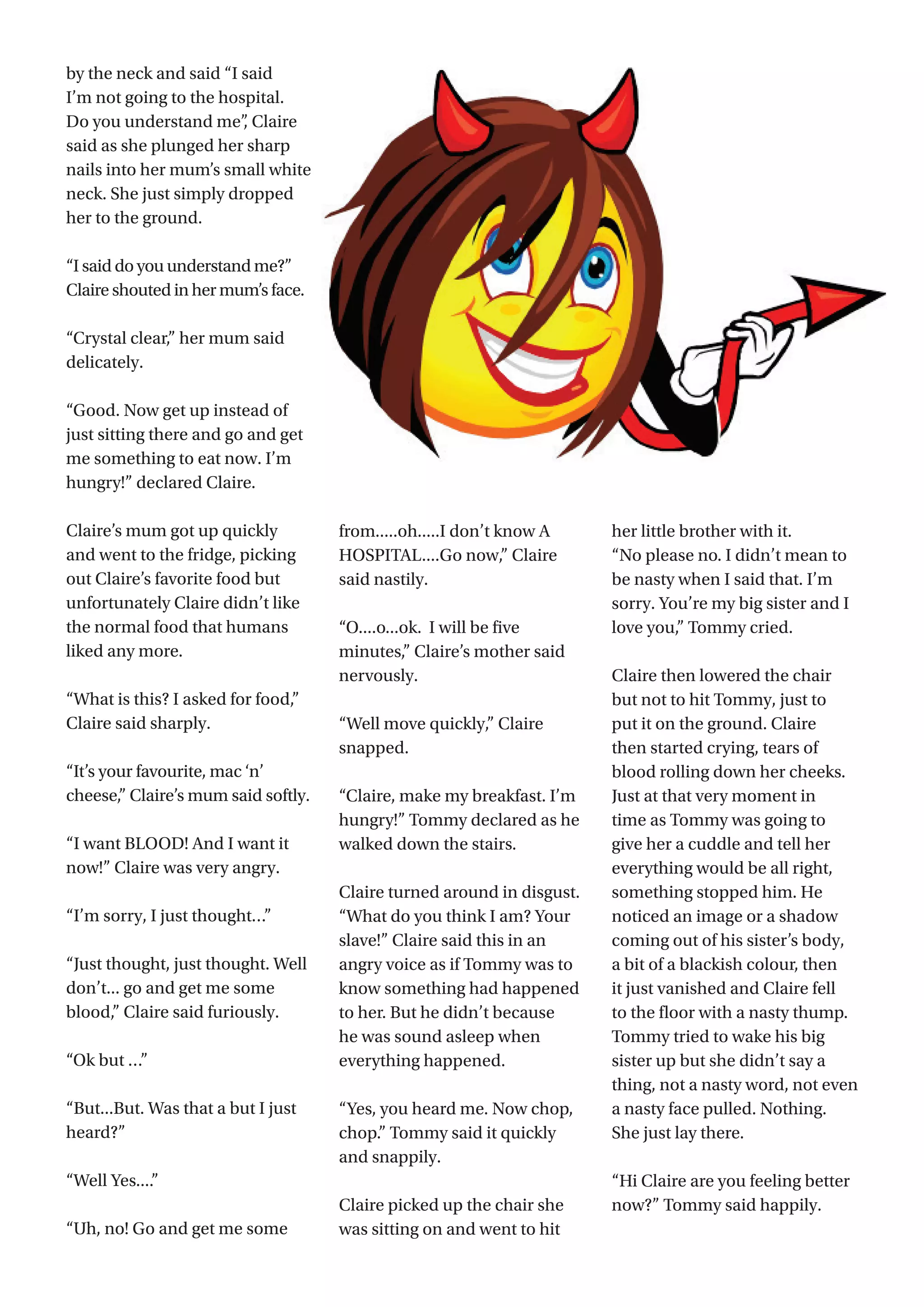 29
by the neck and said “I said
I’m not going to the hospital.
Do you understand me”, Claire
said as she plunged her sharp
nails into her mum’s small white
neck. She just simply dropped
her to the ground.
“I said do you understand me?”
Claire shouted in her mum’s face.
“Crystal clear,” her mum said
delicately.
“Good. Now get up instead of
just sitting there and go and get
me something to eat now. I’m
hungry!” declared Claire.
Claire’s mum got up quickly
and went to the fridge, picking
out Claire’s favorite food but
unfortunately Claire didn’t like
the normal food that humans
liked any more.
“What is this? I asked for food,”
Claire said sharply.
“It’s your favourite, mac ‘n’
cheese,” Claire’s mum said softly.
“I want BLOOD! And I want it
now!” Claire was very angry.
“I’m sorry, I just thought…”
“Just thought, just thought. Well
don’t... go and get me some
blood,” Claire said furiously.
“Ok but …”
“But...But. Was that a but I just
heard?”
“Well Yes....”
“Uh, no! Go and get me some
from.....oh.....I don’t know A
HOSPITAL....Go now,” Claire
said nastily.
“O....o...ok.  I will be five
minutes,” Claire’s mother said
nervously.
“Well move quickly,” Claire
snapped.
“Claire, make my breakfast. I’m
hungry!” Tommy declared as he
walked down the stairs.
Claire turned around in disgust.
“What do you think I am? Your
slave!” Claire said this in an
angry voice as if Tommy was to
know something had happened
to her. But he didn’t because
he was sound asleep when
everything happened.
“Yes, you heard me. Now chop,
chop.” Tommy said it quickly
and snappily.
Claire picked up the chair she
was sitting on and went to hit
her little brother with it.
“No please no. I didn’t mean to
be nasty when I said that. I’m
sorry. You’re my big sister and I
love you,” Tommy cried.
Claire then lowered the chair
but not to hit Tommy, just to
put it on the ground. Claire
then started crying, tears of
blood rolling down her cheeks.
Just at that very moment in
time as Tommy was going to
give her a cuddle and tell her
everything would be all right,
something stopped him. He
noticed an image or a shadow
coming out of his sister’s body,
a bit of a blackish colour, then
it just vanished and Claire fell
to the floor with a nasty thump.
Tommy tried to wake his big
sister up but she didn’t say a
thing, not a nasty word, not even
a nasty face pulled. Nothing.
She just lay there.
“Hi Claire are you feeling better
now?” Tommy said happily.
 