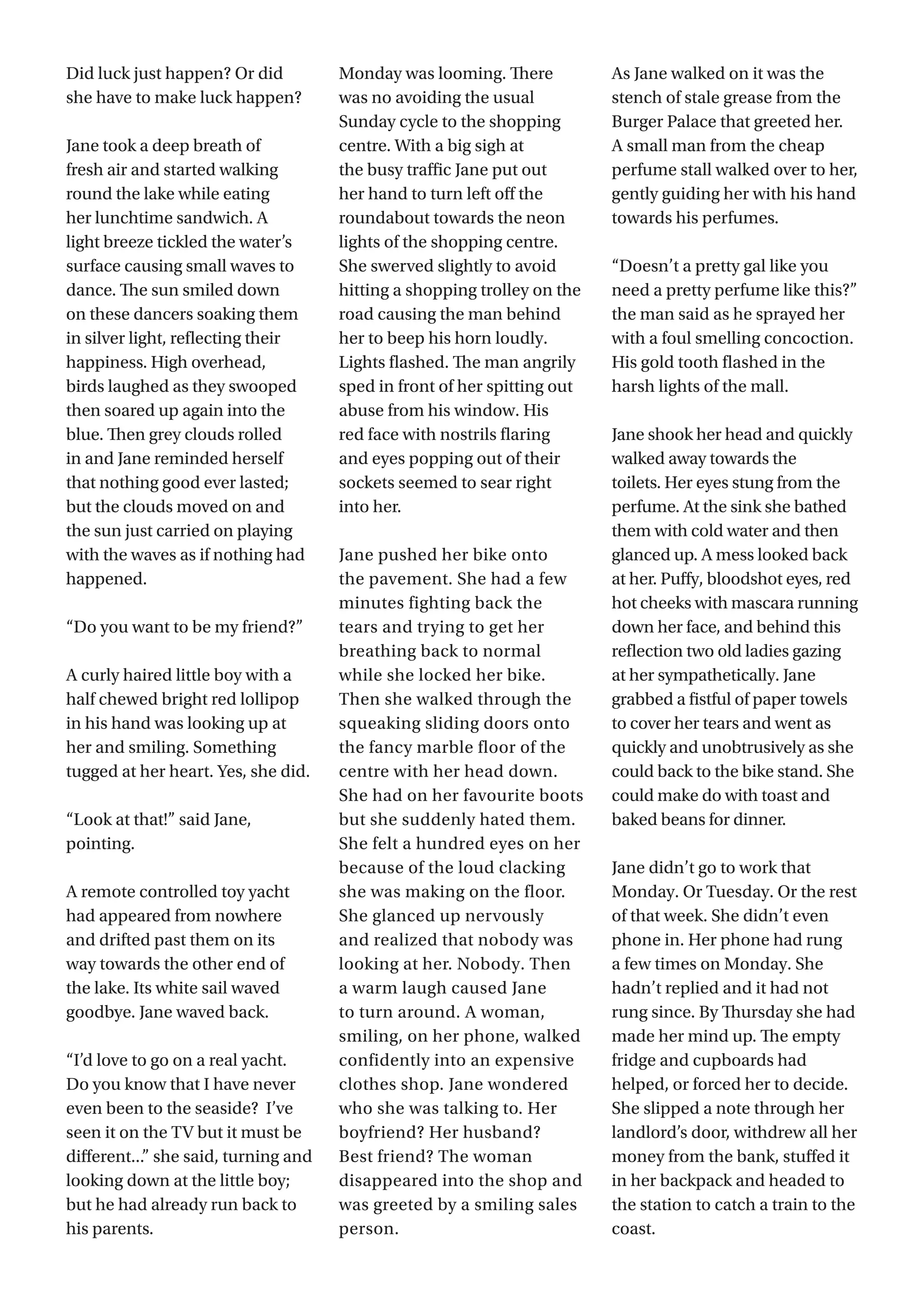 3
Did luck just happen? Or did
she have to make luck happen?
Jane took a deep breath of
fresh air and started walking
round the lake while eating
her lunchtime sandwich. A
light breeze tickled the water’s
surface causing small waves to
dance. The sun smiled down
on these dancers soaking them
in silver light, reflecting their
happiness. High overhead,
birds laughed as they swooped
then soared up again into the
blue. Then grey clouds rolled
in and Jane reminded herself
that nothing good ever lasted;
but the clouds moved on and
the sun just carried on playing
with the waves as if nothing had
happened.
“Do you want to be my friend?”
A curly haired little boy with a
half chewed bright red lollipop
in his hand was looking up at
her and smiling. Something
tugged at her heart. Yes, she did.
“Look at that!” said Jane,
pointing.
A remote controlled toy yacht
had appeared from nowhere
and drifted past them on its
way towards the other end of
the lake. Its white sail waved
goodbye. Jane waved back.
“I’d love to go on a real yacht.
Do you know that I have never
even been to the seaside?  I’ve
seen it on the TV but it must be
different...” she said, turning and
looking down at the little boy;
but he had already run back to
his parents.
Monday was looming. There
was no avoiding the usual
Sunday cycle to the shopping
centre. With a big sigh at
the busy traffic Jane put out
her hand to turn left off the
roundabout towards the neon
lights of the shopping centre.
She swerved slightly to avoid
hitting a shopping trolley on the
road causing the man behind
her to beep his horn loudly.
Lights flashed. The man angrily
sped in front of her spitting out
abuse from his window. His
red face with nostrils flaring
and eyes popping out of their
sockets seemed to sear right
into her.
Jane pushed her bike onto
the pavement. She had a few
minutes fighting back the
tears and trying to get her
breathing back to normal
while she locked her bike.
Then she walked through the
squeaking sliding doors onto
the fancy marble floor of the
centre with her head down.
She had on her favourite boots
but she suddenly hated them.
She felt a hundred eyes on her
because of the loud clacking
she was making on the floor.
She glanced up nervously
and realized that nobody was
looking at her. Nobody. Then
a warm laugh caused Jane
to turn around. A woman,
smiling, on her phone, walked
confidently into an expensive
clothes shop. Jane wondered
who she was talking to. Her
boyfriend? Her husband?
Best friend? The woman
disappeared into the shop and
was greeted by a smiling sales
person.
As Jane walked on it was the
stench of stale grease from the
Burger Palace that greeted her.
A small man from the cheap
perfume stall walked over to her,
gently guiding her with his hand
towards his perfumes.
“Doesn’t a pretty gal like you
need a pretty perfume like this?”
the man said as he sprayed her
with a foul smelling concoction.
His gold tooth flashed in the
harsh lights of the mall.  
Jane shook her head and quickly
walked away towards the
toilets. Her eyes stung from the
perfume. At the sink she bathed
them with cold water and then
glanced up. A mess looked back
at her. Puffy, bloodshot eyes, red
hot cheeks with mascara running
down her face, and behind this
reflection two old ladies gazing
at her sympathetically. Jane
grabbed a fistful of paper towels
to cover her tears and went as
quickly and unobtrusively as she
could back to the bike stand. She
could make do with toast and
baked beans for dinner.
Jane didn’t go to work that
Monday. Or Tuesday. Or the rest
of that week. She didn’t even
phone in. Her phone had rung
a few times on Monday. She
hadn’t replied and it had not
rung since. By Thursday she had
made her mind up. The empty
fridge and cupboards had
helped, or forced her to decide.
She slipped a note through her
landlord’s door, withdrew all her
money from the bank, stuffed it
in her backpack and headed to
the station to catch a train to the
coast.
 