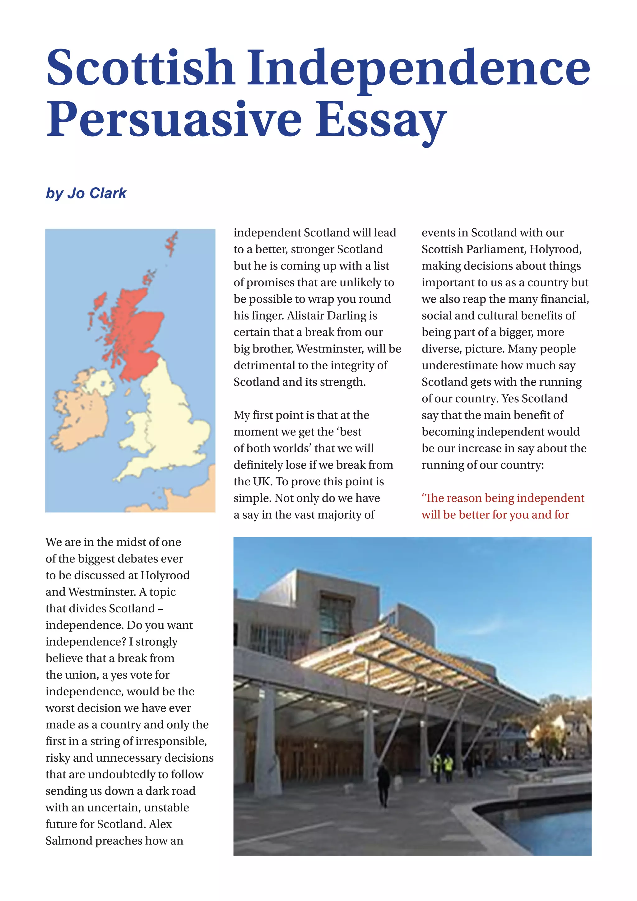 32
We are in the midst of one
of the biggest debates ever
to be discussed at Holyrood
and Westminster. A topic
that divides Scotland –
independence. Do you want
independence? I strongly
believe that a break from
the union, a yes vote for
independence, would be the
worst decision we have ever
made as a country and only the
first in a string of irresponsible,
risky and unnecessary decisions
that are undoubtedly to follow
sending us down a dark road
with an uncertain, unstable
future for Scotland. Alex
Salmond preaches how an
independent Scotland will lead
to a better, stronger Scotland
but he is coming up with a list
of promises that are unlikely to
be possible to wrap you round
his finger. Alistair Darling is
certain that a break from our
big brother, Westminster, will be
detrimental to the integrity of
Scotland and its strength.
My first point is that at the
moment we get the ‘best
of both worlds’ that we will
definitely lose if we break from
the UK. To prove this point is
simple. Not only do we have
a say in the vast majority of
events in Scotland with our
Scottish Parliament, Holyrood,
making decisions about things
important to us as a country but
we also reap the many financial,
social and cultural benefits of
being part of a bigger, more
diverse, picture. Many people
underestimate how much say
Scotland gets with the running
of our country. Yes Scotland
say that the main benefit of
becoming independent would
be our increase in say about the
running of our country:                              
‘The reason being independent
will be better for you and for
Scottish Independence
Persuasive Essay
by Jo Clark
 