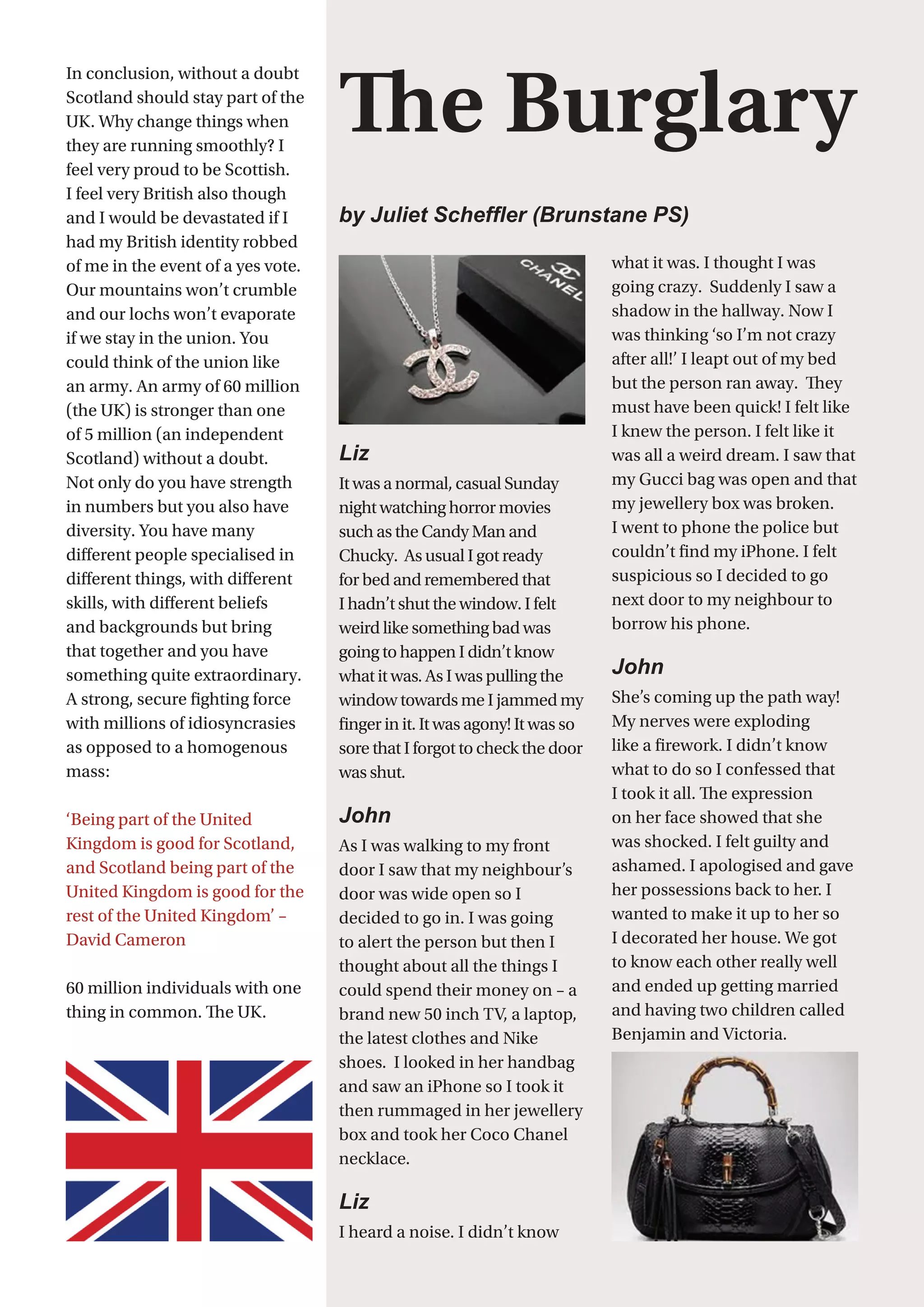 34
Liz	
It was a normal, casual Sunday
night watching horror movies
such as the Candy Man and
Chucky.  As usual I got ready
for bed and remembered that
I hadn’t shut the window. I felt
weird like something bad was
going to happen I didn’t know
what it was. As I was pulling the
window towards me I jammed my
finger in it. It was agony! It was so
sore that I forgot to check the door
was shut.
John
As I was walking to my front
door I saw that my neighbour’s
door was wide open so I
decided to go in. I was going
to alert the person but then I
thought about all the things I
could spend their money on – a
brand new 50 inch TV, a laptop,
the latest clothes and Nike
shoes.  I looked in her handbag
and saw an iPhone so I took it
then rummaged in her jewellery
box and took her Coco Chanel
necklace.
Liz
I heard a noise. I didn’t know
what it was. I thought I was
going crazy.  Suddenly I saw a
shadow in the hallway. Now I
was thinking ‘so I’m not crazy
after all!’ I leapt out of my bed
but the person ran away.  They
must have been quick! I felt like
I knew the person. I felt like it
was all a weird dream. I saw that
my Gucci bag was open and that
my jewellery box was broken.
I went to phone the police but
couldn’t find my iPhone. I felt
suspicious so I decided to go
next door to my neighbour to
borrow his phone.
John
She’s coming up the path way!
My nerves were exploding
like a firework. I didn’t know
what to do so I confessed that
I took it all. The expression
on her face showed that she
was shocked. I felt guilty and
ashamed. I apologised and gave
her possessions back to her. I
wanted to make it up to her so
I decorated her house. We got
to know each other really well
and ended up getting married
and having two children called
Benjamin and Victoria.
The Burglary
by Juliet Scheffler (Brunstane PS)
In conclusion, without a doubt
Scotland should stay part of the
UK. Why change things when
they are running smoothly? I
feel very proud to be Scottish.
I feel very British also though
and I would be devastated if I
had my British identity robbed
of me in the event of a yes vote.
Our mountains won’t crumble
and our lochs won’t evaporate
if we stay in the union. You
could think of the union like
an army. An army of 60 million
(the UK) is stronger than one
of 5 million (an independent
Scotland) without a doubt.
Not only do you have strength
in numbers but you also have
diversity. You have many
different people specialised in
different things, with different
skills, with different beliefs
and backgrounds but bring
that together and you have
something quite extraordinary.
A strong, secure fighting force
with millions of idiosyncrasies
as opposed to a homogenous
mass:
‘Being part of the United
Kingdom is good for Scotland,
and Scotland being part of the
United Kingdom is good for the
rest of the United Kingdom’ –
David Cameron     
60 million individuals with one
thing in common. The UK.
 