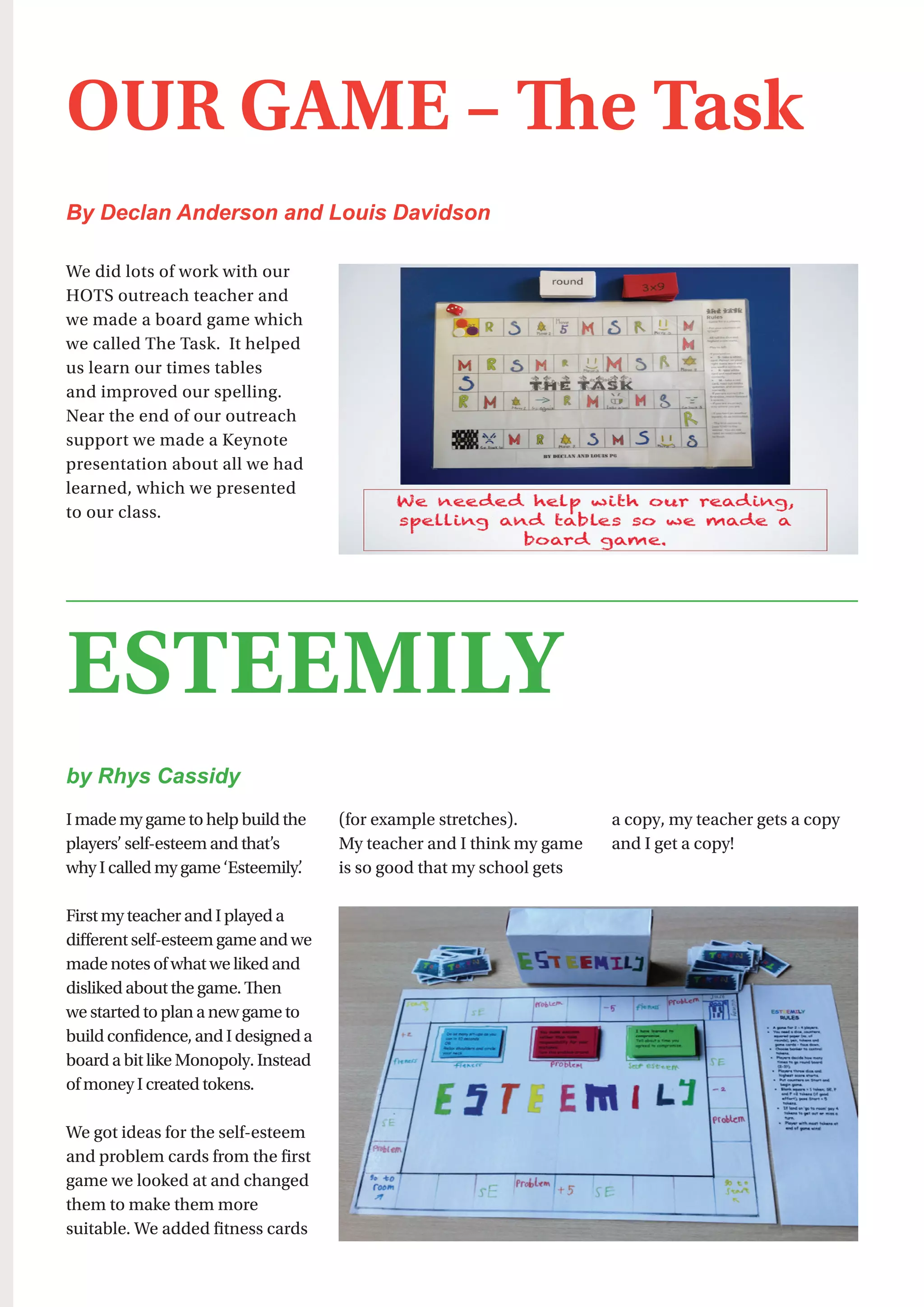 35
We did lots of work with our
HOTS outreach teacher and
we made a board game which
we called The Task.  It helped
us learn our times tables
and improved our spelling.
Near the end of our outreach
support we made a Keynote
presentation about all we had
learned, which we presented
to our class.
OUR GAME – The Task
By Declan Anderson and Louis Davidson
I made my game to help build the
players’ self-esteem and that’s
why I called my game ‘Esteemily’.
First my teacher and I played a
different self-esteem game and we
made notes of what we liked and
disliked about the game. Then
we started to plan a new game to
build confidence, and I designed a
board a bit like Monopoly. Instead
of money I created tokens.
We got ideas for the self-esteem
and problem cards from the first
game we looked at and changed
them to make them more
suitable. We added fitness cards
(for example stretches).
My teacher and I think my game
is so good that my school gets
a copy, my teacher gets a copy
and I get a copy!
ESTEEMILY
by Rhys Cassidy
 