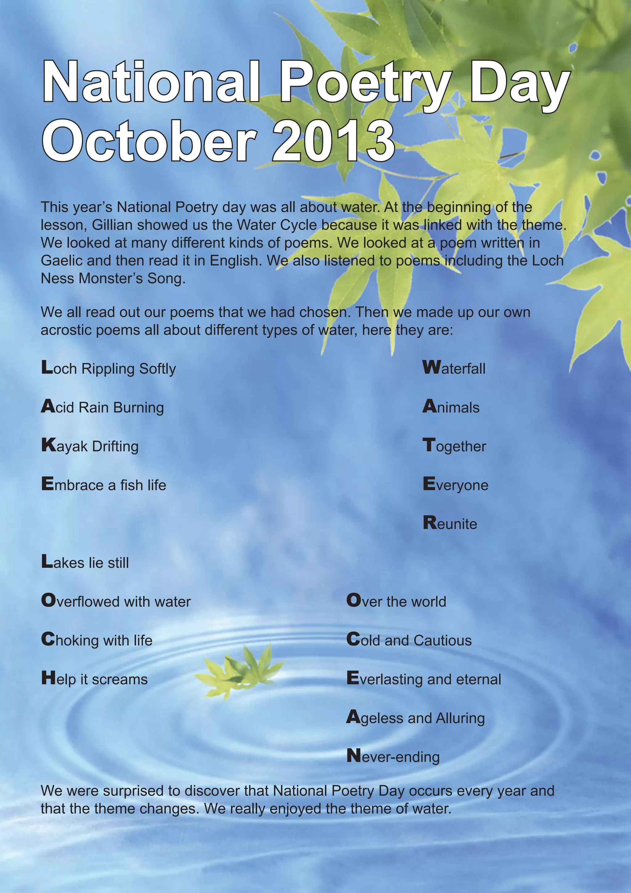 4
National Poetry Day
October 2013
This year’s National Poetry day was all about water. At the beginning of the
lesson, Gillian showed us the Water Cycle because it was linked with the theme.
We looked at many different kinds of poems. We looked at a poem written in
Gaelic and then read it in English. We also listened to poems including the Loch
Ness Monster’s Song.
We all read out our poems that we had chosen. Then we made up our own
acrostic poems all about different types of water, here they are:
Loch Rippling Softly 				 Waterfall
Acid Rain Burning 			 Animals
Kayak Drifting 			 Together
Embrace a fish life 			 Everyone
			 Reunite
Lakes lie still			
Overflowed with water 			 Over the world
Choking with life 			 Cold and Cautious
Help it screams 		 Everlasting and eternal
		 Ageless and Alluring
		 Never-ending
We were surprised to discover that National Poetry Day occurs every year and
that the theme changes. We really enjoyed the theme of water.
 