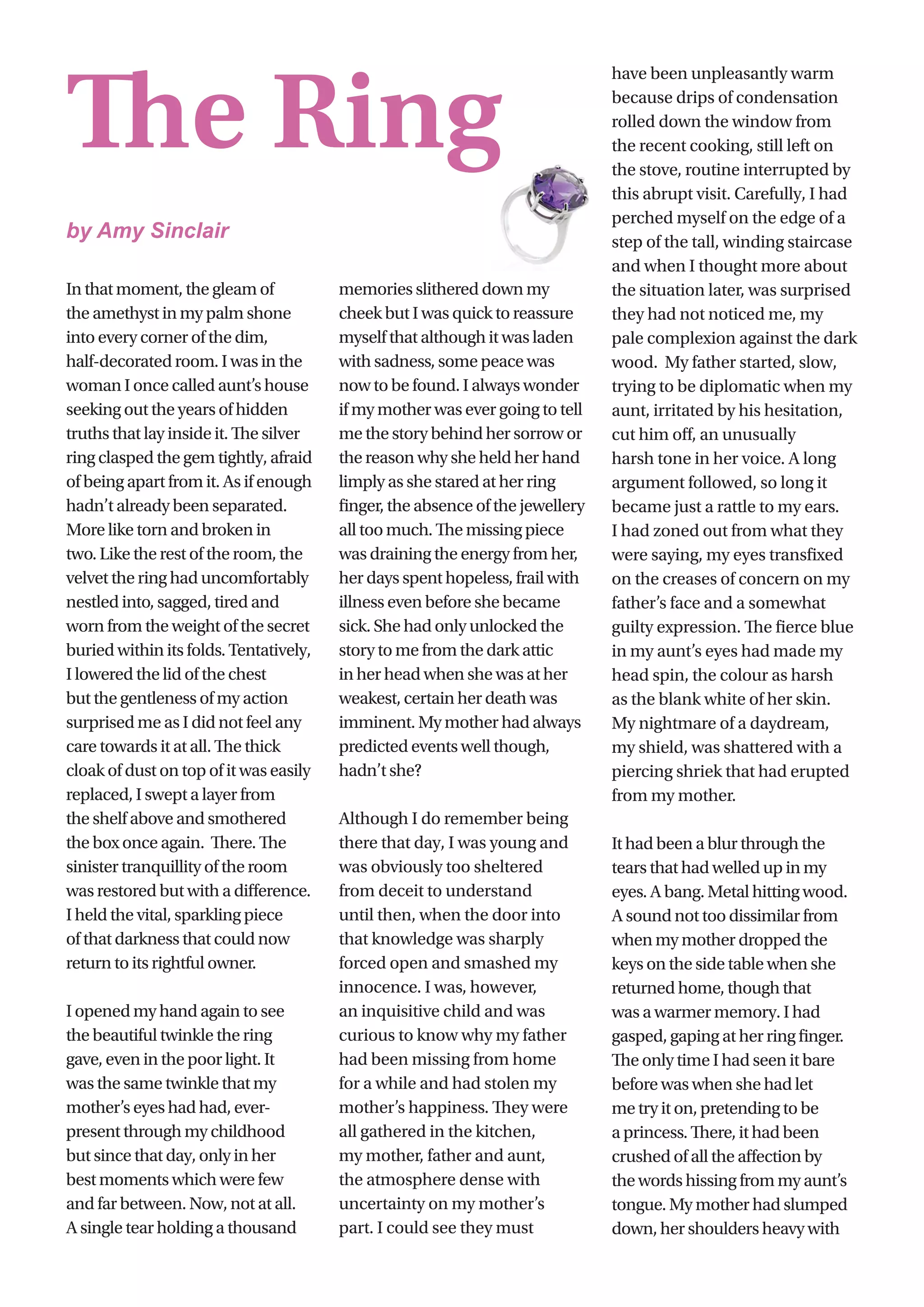 6
In that moment, the gleam of
the amethyst in my palm shone
into every corner of the dim,
half-decorated room. I was in the
woman I once called aunt’s house
seeking out the years of hidden
truths that lay inside it. The silver
ring clasped the gem tightly, afraid
of being apart from it. As if enough
hadn’t already been separated.
More like torn and broken in
two. Like the rest of the room, the
velvet the ring had uncomfortably
nestled into, sagged, tired and
worn from the weight of the secret
buried within its folds. Tentatively,
I lowered the lid of the chest
but the gentleness of my action
surprised me as I did not feel any
care towards it at all. The thick
cloak of dust on top of it was easily
replaced, I swept a layer from
the shelf above and smothered
the box once again.  There. The
sinister tranquillity of the room
was restored but with a difference.
I held the vital, sparkling piece
of that darkness that could now
return to its rightful owner.
I opened my hand again to see
the beautiful twinkle the ring
gave, even in the poor light. It
was the same twinkle that my
mother’s eyes had had, ever-
present through my childhood
but since that day, only in her
best moments which were few
and far between. Now, not at all.
A single tear holding a thousand
memories slithered down my
cheek but I was quick to reassure
myself that although it was laden
with sadness, some peace was
now to be found. I always wonder
if my mother was ever going to tell
me the story behind her sorrow or
the reason why she held her hand
limply as she stared at her ring
finger, the absence of the jewellery
all too much. The missing piece
was draining the energy from her,
her days spent hopeless, frail with
illness even before she became
sick. She had only unlocked the
story to me from the dark attic
in her head when she was at her
weakest, certain her death was
imminent. My mother had always
predicted events well though,
hadn’t she?
Although I do remember being
there that day, I was young and
was obviously too sheltered
from deceit to understand
until then, when the door into
that knowledge was sharply
forced open and smashed my
innocence. I was, however,
an inquisitive child and was
curious to know why my father
had been missing from home
for a while and had stolen my
mother’s happiness. They were
all gathered in the kitchen,
my mother, father and aunt,
the atmosphere dense with
uncertainty on my mother’s
part. I could see they must
have been unpleasantly warm
because drips of condensation
rolled down the window from
the recent cooking, still left on
the stove, routine interrupted by
this abrupt visit. Carefully, I had
perched myself on the edge of a
step of the tall, winding staircase
and when I thought more about
the situation later, was surprised
they had not noticed me, my
pale complexion against the dark
wood.  My father started, slow,
trying to be diplomatic when my
aunt, irritated by his hesitation,
cut him off, an unusually
harsh tone in her voice. A long
argument followed, so long it
became just a rattle to my ears.
I had zoned out from what they
were saying, my eyes transfixed
on the creases of concern on my
father’s face and a somewhat
guilty expression. The fierce blue
in my aunt’s eyes had made my
head spin, the colour as harsh
as the blank white of her skin.
My nightmare of a daydream,
my shield, was shattered with a
piercing shriek that had erupted
from my mother.
It had been a blur through the
tears that had welled up in my
eyes. A bang. Metal hitting wood.
A sound not too dissimilar from
when my mother dropped the
keys on the side table when she
returned home, though that
was a warmer memory. I had
gasped, gaping at her ring finger.
The only time I had seen it bare
before was when she had let
me try it on, pretending to be
a princess. There, it had been
crushed of all the affection by
the words hissing from my aunt’s
tongue. My mother had slumped
down, her shoulders heavy with
The Ring
by Amy Sinclair
 