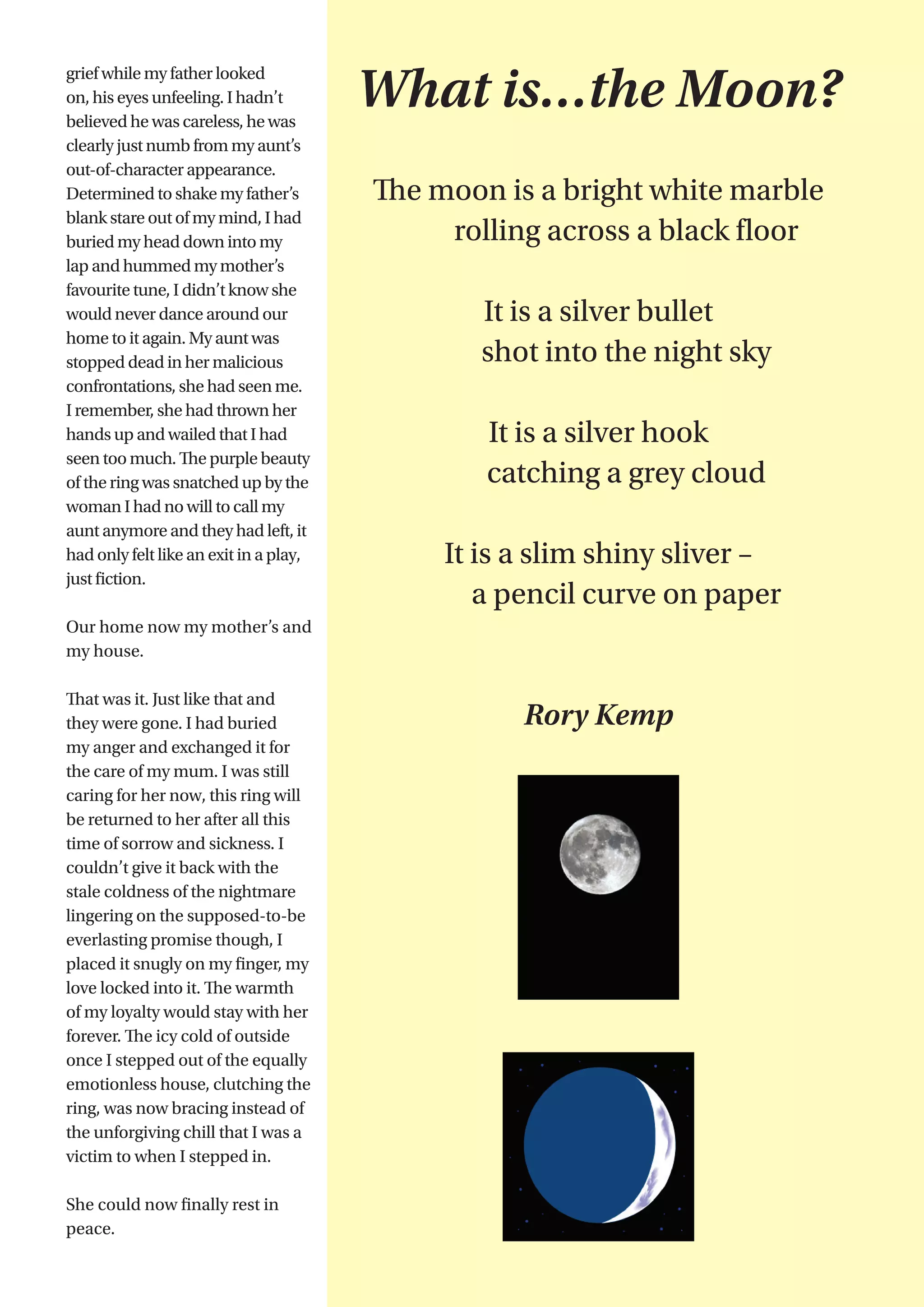 7
grief while my father looked
on, his eyes unfeeling. I hadn’t
believed he was careless, he was
clearly just numb from my aunt’s
out-of-character appearance.
Determined to shake my father’s
blank stare out of my mind, I had
buried my head down into my
lap and hummed my mother’s
favourite tune, I didn’t know she
would never dance around our
home to it again. My aunt was
stopped dead in her malicious
confrontations, she had seen me.
I remember, she had thrown her
hands up and wailed that I had
seen too much. The purple beauty
of the ring was snatched up by the
woman I had no will to call my
aunt anymore and they had left, it
had only felt like an exit in a play,
just fiction.
Our home now my mother’s and
my house.
That was it. Just like that and
they were gone. I had buried
my anger and exchanged it for
the care of my mum. I was still
caring for her now, this ring will
be returned to her after all this
time of sorrow and sickness. I
couldn’t give it back with the
stale coldness of the nightmare
lingering on the supposed-to-be
everlasting promise though, I
placed it snugly on my finger, my
love locked into it. The warmth
of my loyalty would stay with her
forever. The icy cold of outside
once I stepped out of the equally
emotionless house, clutching the
ring, was now bracing instead of
the unforgiving chill that I was a
victim to when I stepped in.
She could now finally rest in
peace.
What is…the Moon?
The moon is a bright white marble
	 rolling across a black floor
It is a silver bullet
	 shot into the night sky
It is a silver hook
	 catching a grey cloud
It is a slim shiny sliver –
	 a pencil curve on paper
Rory Kemp
 