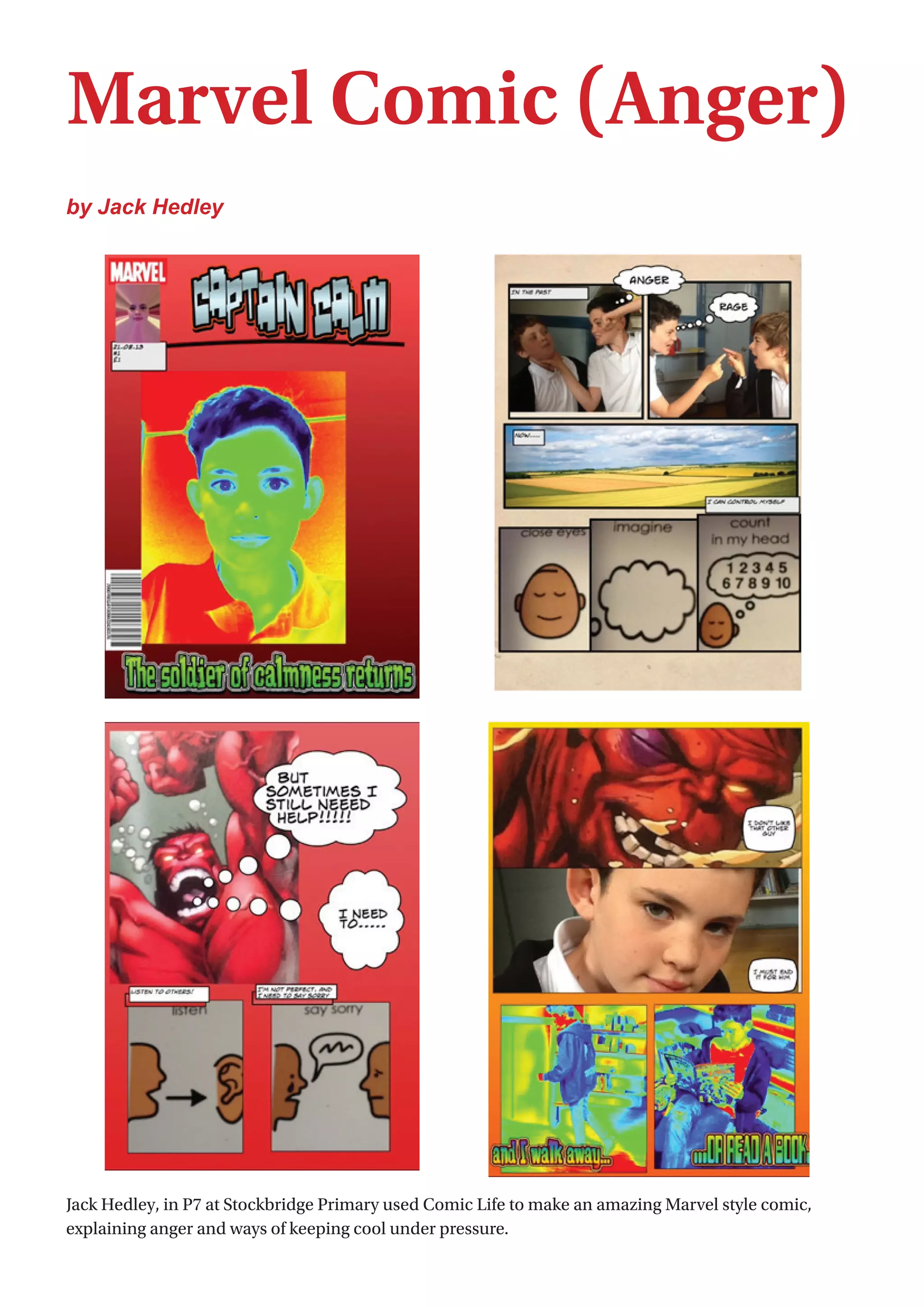 8
Marvel Comic (Anger)
by Jack Hedley
Jack Hedley, in P7 at Stockbridge Primary used Comic Life to make an amazing Marvel style comic,
explaining anger and ways of keeping cool under pressure.
 