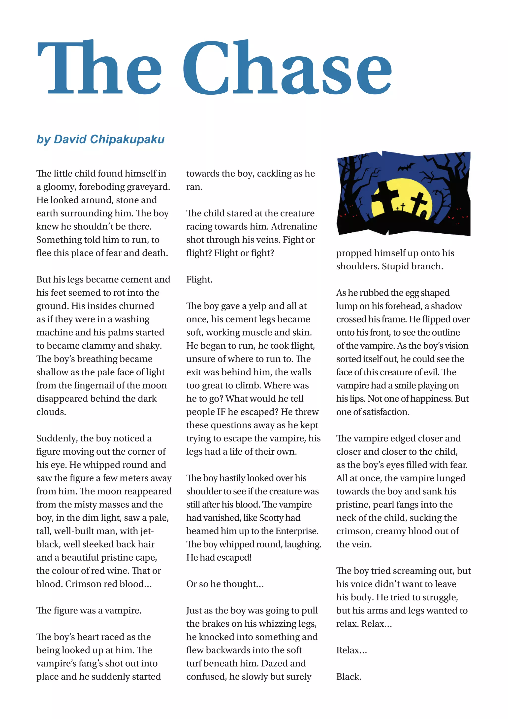 9
The little child found himself in
a gloomy, foreboding graveyard.
He looked around, stone and
earth surrounding him. The boy
knew he shouldn’t be there.
Something told him to run, to
flee this place of fear and death.
But his legs became cement and
his feet seemed to rot into the
ground. His insides churned
as if they were in a washing
machine and his palms started
to became clammy and shaky.
The boy’s breathing became
shallow as the pale face of light
from the fingernail of the moon
disappeared behind the dark
clouds.
Suddenly, the boy noticed a
figure moving out the corner of
his eye. He whipped round and
saw the figure a few meters away
from him. The moon reappeared
from the misty masses and the
boy, in the dim light, saw a pale,
tall, well-built man, with jet-
black, well sleeked back hair
and a beautiful pristine cape,
the colour of red wine. That or
blood. Crimson red blood…
The figure was a vampire.
The boy’s heart raced as the
being looked up at him. The
vampire’s fang’s shot out into
place and he suddenly started
towards the boy, cackling as he
ran.
The child stared at the creature
racing towards him. Adrenaline
shot through his veins. Fight or
flight? Flight or fight?
Flight.
The boy gave a yelp and all at
once, his cement legs became
soft, working muscle and skin.
He began to run, he took flight,
unsure of where to run to. The
exit was behind him, the walls
too great to climb. Where was
he to go? What would he tell
people IF he escaped? He threw
these questions away as he kept
trying to escape the vampire, his
legs had a life of their own.
The boy hastily looked over his
shoulder to see if the creature was
still after his blood. The vampire
had vanished, like Scotty had
beamed him up to the Enterprise.
Theboywhippedround,laughing.
He had escaped!
Or so he thought…
Just as the boy was going to pull
the brakes on his whizzing legs,
he knocked into something and
flew backwards into the soft
turf beneath him. Dazed and
confused, he slowly but surely
propped himself up onto his
shoulders. Stupid branch.
As he rubbed the egg shaped
lump on his forehead, a shadow
crossed his frame. He flipped over
onto his front, to see the outline
of the vampire. As the boy’s vision
sorted itself out, he could see the
face of this creature of evil. The
vampire had a smile playing on
his lips. Not one of happiness. But
one of satisfaction.
The vampire edged closer and
closer and closer to the child,
as the boy’s eyes filled with fear.
All at once, the vampire lunged
towards the boy and sank his
pristine, pearl fangs into the
neck of the child, sucking the
crimson, creamy blood out of
the vein.
The boy tried screaming out, but
his voice didn’t want to leave
his body. He tried to struggle,
but his arms and legs wanted to
relax. Relax…
Relax…
Black.
The Chase
by David Chipakupaku
 