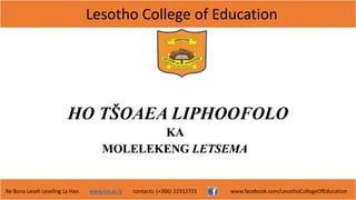 Lesotho College of Education
Re Bona Leseli Leseling La Hao. www.lce.ac.ls contacts: (+266) 22312721 www.facebook.com/LesothoCollegeOfEducation
HO TŠOAEA LIPHOOFOLO
KA
MOLELEKENG LETSEMA
 