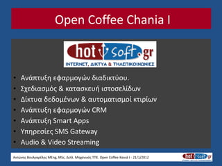 Open Coffee Chania I



•   Ανάπτυξη εφαρμογών διαδικτύου.
•   Σχεδιασμός & κατασκευή ιστοσελίδων
•   Δίκτυα δεδομένων & αυτοματισμοί κτιρίων
•   Ανάπτυξη εφαρμογών CRM
•   Ανάπτυξη Smart Apps
•   Υπηρεσίες SMS Gateway
•   Audio & Video Streaming
Αντώνης Βουλγαρέλης MEng, MSc, Διπλ. Μηχανικός ΤΠΕ. Open Coffee Χανιά I - 21/1/2012
 