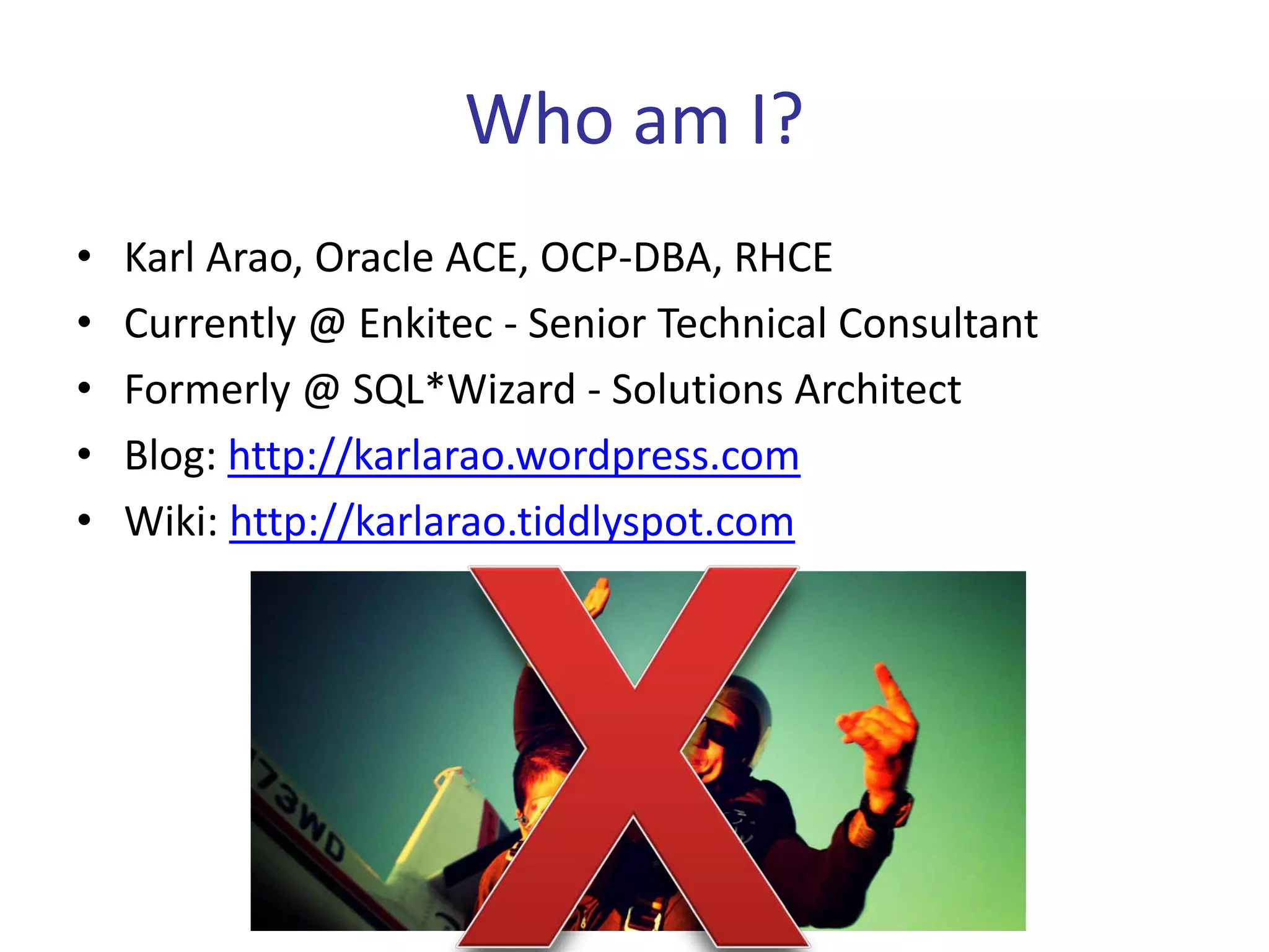 Who am I?
•   Karl Arao, Oracle ACE, OCP-DBA, RHCE
•   Currently @ Enkitec - Senior Technical Consultant
•   Formerly @ SQL*Wizard - Solutions Architect
•   Blog: http://karlarao.wordpress.com
•   Wiki: http://karlarao.tiddlyspot.com
 