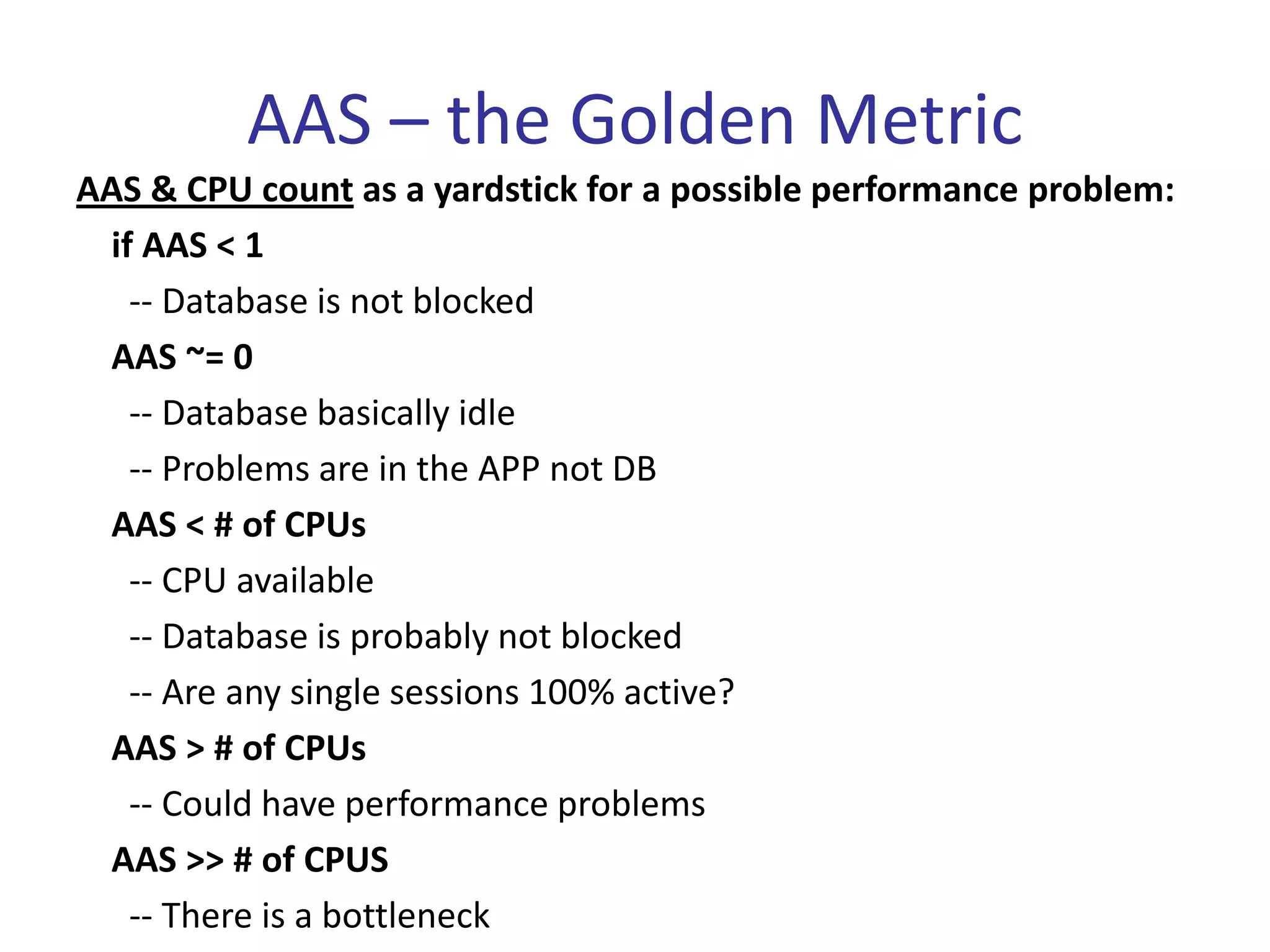 AAS – the Golden Metric
AAS & CPU count as a yardstick for a possible performance problem:
 if AAS < 1
   -- Database is not blocked
 AAS ~= 0
   -- Database basically idle
   -- Problems are in the APP not DB
 AAS < # of CPUs
   -- CPU available
   -- Database is probably not blocked
   -- Are any single sessions 100% active?
 AAS > # of CPUs
   -- Could have performance problems
 AAS >> # of CPUS
   -- There is a bottleneck
 