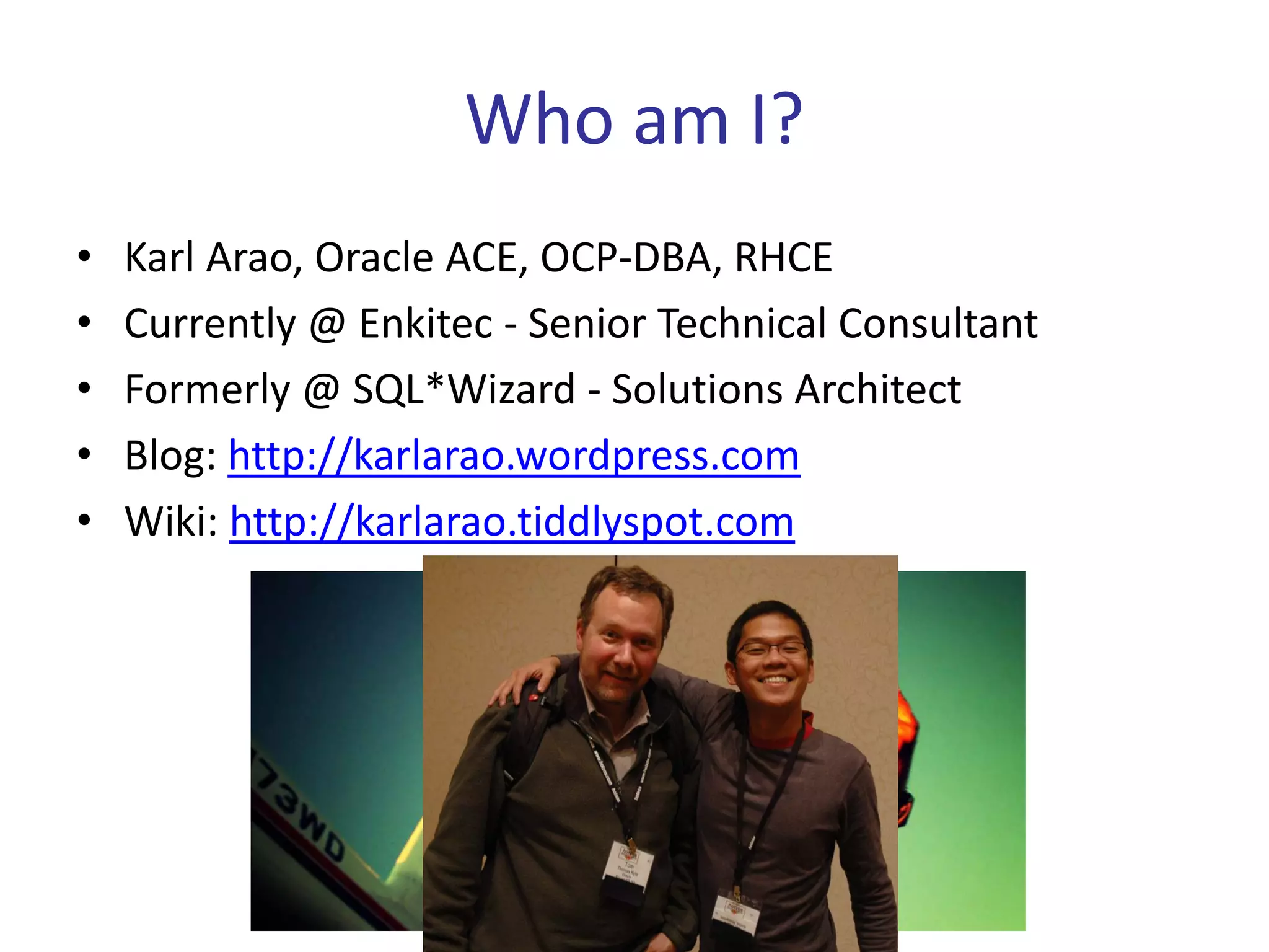 Who am I?
•   Karl Arao, Oracle ACE, OCP-DBA, RHCE
•   Currently @ Enkitec - Senior Technical Consultant
•   Formerly @ SQL*Wizard - Solutions Architect
•   Blog: http://karlarao.wordpress.com
•   Wiki: http://karlarao.tiddlyspot.com
 