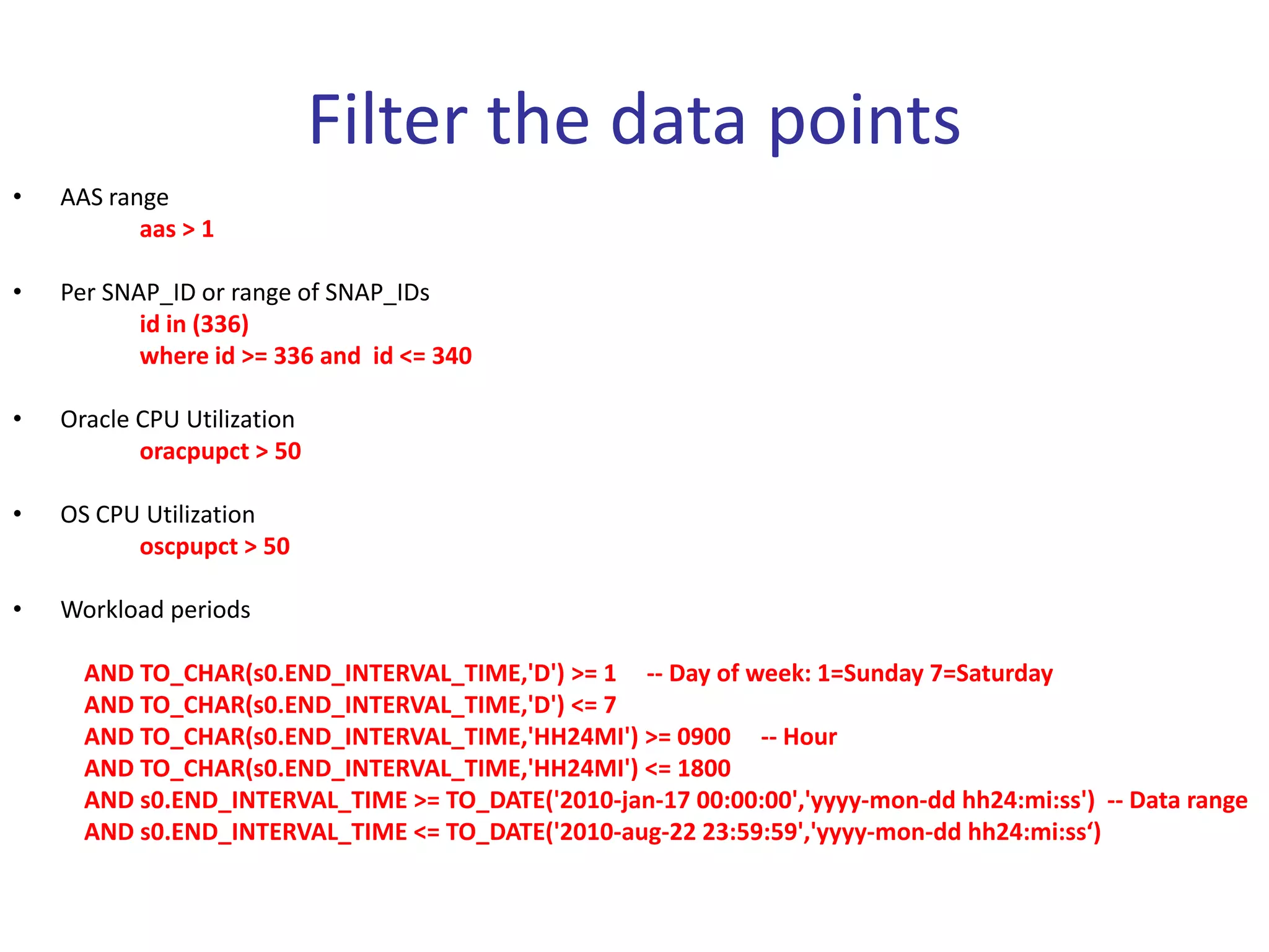 Filter the data points
•   AAS range
           aas > 1

•   Per SNAP_ID or range of SNAP_IDs
           id in (336)
           where id >= 336 and id <= 340

•   Oracle CPU Utilization
           oracpupct > 50

•   OS CPU Utilization
          oscpupct > 50

•   Workload periods

      AND TO_CHAR(s0.END_INTERVAL_TIME,'D') >= 1 -- Day of week: 1=Sunday 7=Saturday
      AND TO_CHAR(s0.END_INTERVAL_TIME,'D') <= 7
      AND TO_CHAR(s0.END_INTERVAL_TIME,'HH24MI') >= 0900 -- Hour
      AND TO_CHAR(s0.END_INTERVAL_TIME,'HH24MI') <= 1800
      AND s0.END_INTERVAL_TIME >= TO_DATE('2010-jan-17 00:00:00','yyyy-mon-dd hh24:mi:ss') -- Data range
      AND s0.END_INTERVAL_TIME <= TO_DATE('2010-aug-22 23:59:59','yyyy-mon-dd hh24:mi:ss‘)
 