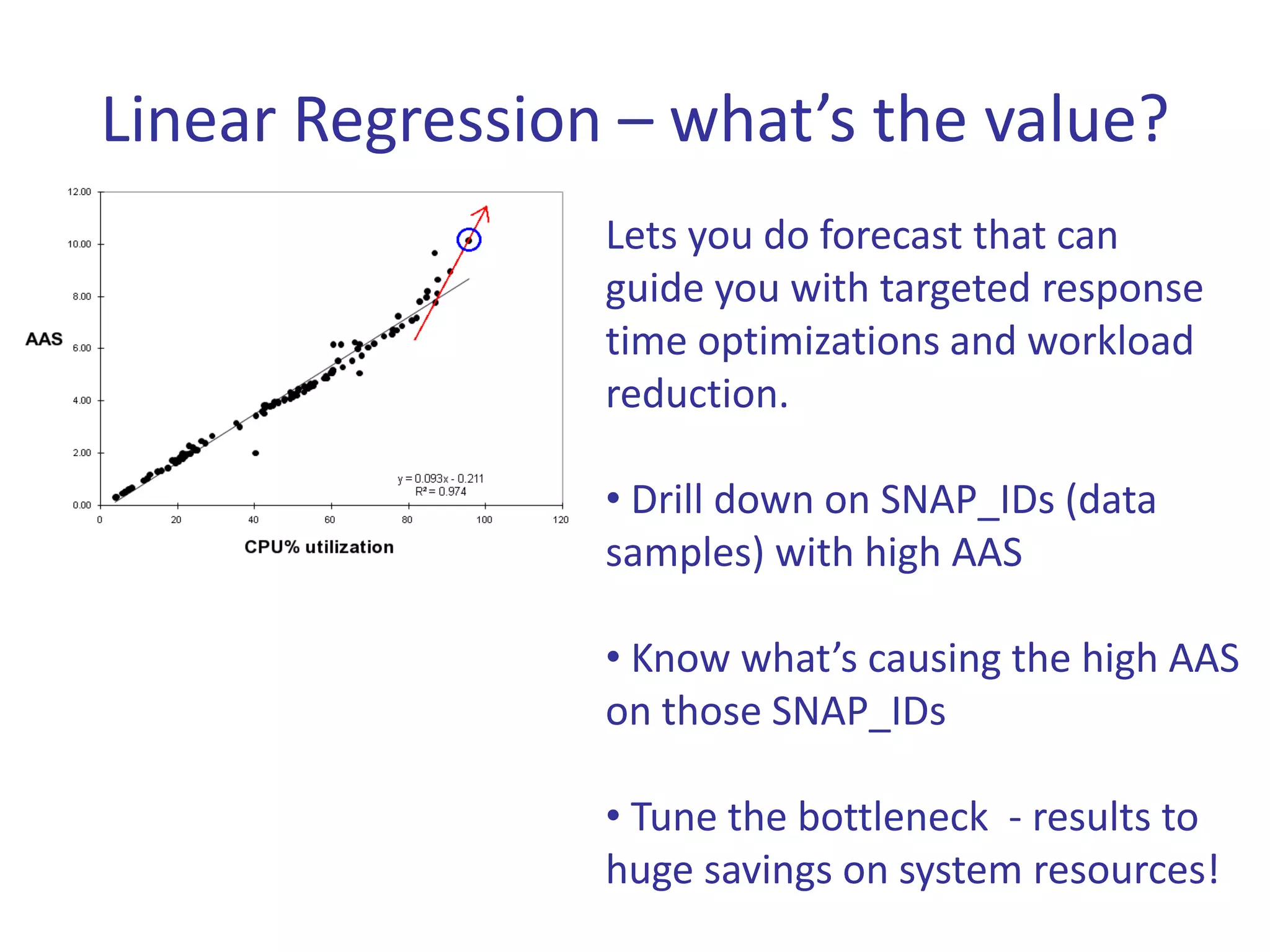 Linear Regression – what’s the value?
                 Lets you do forecast that can
                 guide you with targeted response
                 time optimizations and workload
                 reduction.

                 • Drill down on SNAP_IDs (data
                 samples) with high AAS

                 • Know what’s causing the high AAS
                 on those SNAP_IDs

                 • Tune the bottleneck - results to
                 huge savings on system resources!
 