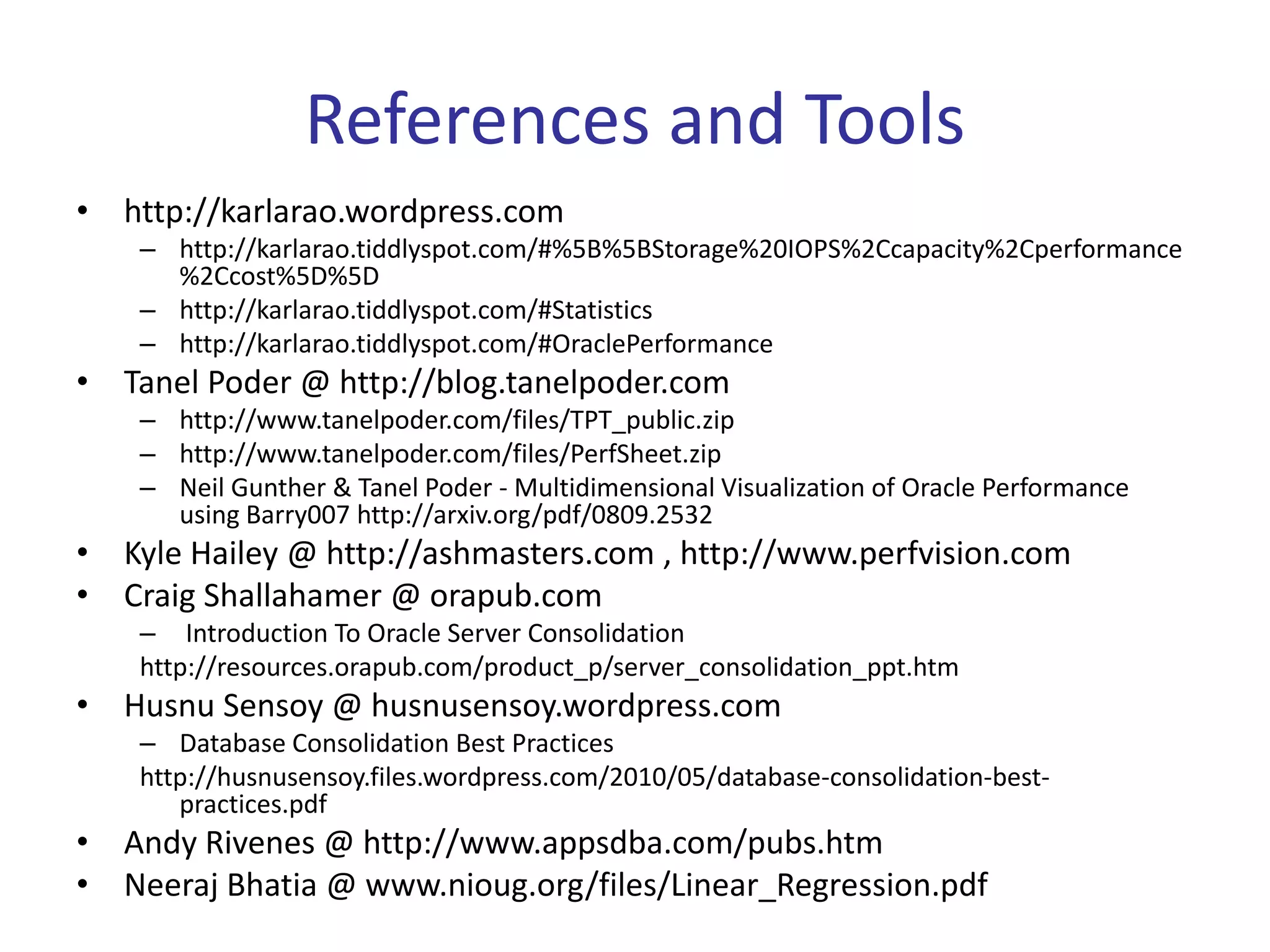 References and Tools
•   http://karlarao.wordpress.com
     – http://karlarao.tiddlyspot.com/#%5B%5BStorage%20IOPS%2Ccapacity%2Cperformance
       %2Ccost%5D%5D
     – http://karlarao.tiddlyspot.com/#Statistics
     – http://karlarao.tiddlyspot.com/#OraclePerformance
•   Tanel Poder @ http://blog.tanelpoder.com
     – http://www.tanelpoder.com/files/TPT_public.zip
     – http://www.tanelpoder.com/files/PerfSheet.zip
     – Neil Gunther & Tanel Poder - Multidimensional Visualization of Oracle Performance
       using Barry007 http://arxiv.org/pdf/0809.2532
•   Kyle Hailey @ http://ashmasters.com , http://www.perfvision.com
•   Craig Shallahamer @ orapub.com
     – Introduction To Oracle Server Consolidation
     http://resources.orapub.com/product_p/server_consolidation_ppt.htm
•   Husnu Sensoy @ husnusensoy.wordpress.com
     – Database Consolidation Best Practices
     http://husnusensoy.files.wordpress.com/2010/05/database-consolidation-best-
        practices.pdf
•   Andy Rivenes @ http://www.appsdba.com/pubs.htm
•   Neeraj Bhatia @ www.nioug.org/files/Linear_Regression.pdf
 